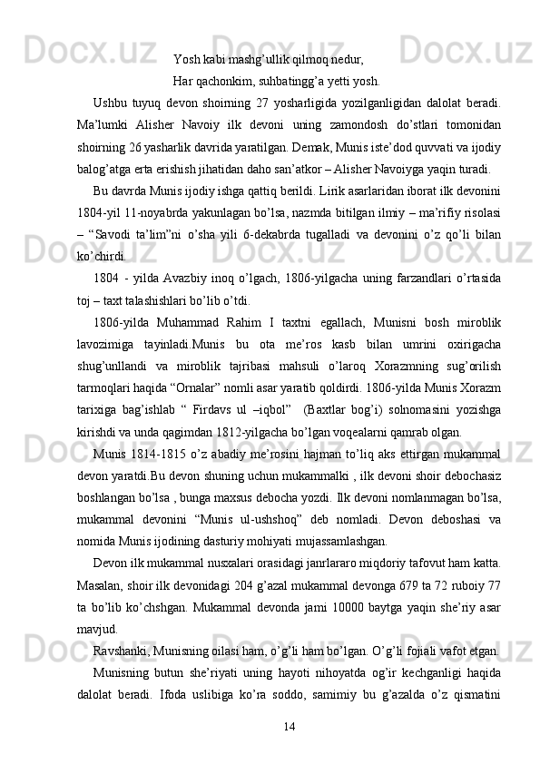 Yosh kabi mashg’ullik qilmoq nedur,
Har qachonkim, suhbatingg’a yetti yosh.
Ushbu   tuyuq   devon   shoirning   27   yosharligida   yozilganligidan   dalolat   beradi.
Ma’lumki   Alisher   Navoiy   ilk   devoni   uning   zamondosh   do’stlari   tomonidan
shoirning 26 yasharlik davrida yaratilgan. Demak, Munis iste’dod quvvati va ijodiy
balog’atga erta erishish jihatidan daho san’atkor – Alisher Navoiyga yaqin turadi.
Bu davrda Munis ijodiy ishga qattiq berildi. Lirik asarlaridan iborat ilk devonini
1804-yil 11-noyabrda yakunlagan bo’lsa, nazmda bitilgan ilmiy – ma’rifiy risolasi
–   “Savodi   ta’lim”ni   o’sha   yili   6-dekabrda   tugalladi   va   devonini   o’z   qo’li   bilan
ko’chirdi.
1804   -   yilda   Avazbiy   inoq   o’lgach,   1806-yilgacha   uning   farzandlari   o’rtasida
toj – taxt talashishlari bo’lib o’tdi.
1806-yilda   Muhammad   Rahim   I   taxtni   egallach,   Munisni   bosh   miroblik
lavozimiga   tayinladi.Munis   bu   ota   me’ros   kasb   bilan   umrini   oxirigacha
shug’unllandi   va   miroblik   tajribasi   mahsuli   o’laroq   Xorazmning   sug’orilish
tarmoqlari haqida “Ornalar” nomli asar yaratib qoldirdi. 1806-yilda Munis Xorazm
tarixiga   bag’ishlab   “   Firdavs   ul   –iqbol”     (Baxtlar   bog’i)   solnomasini   yozishga
kirishdi va unda qagimdan 1812-yilgacha bo’lgan voqealarni qamrab olgan.  
Munis   1814-1815   o’z   abadiy   me’rosini   hajman   to’liq   aks   ettirgan   mukammal
devon yaratdi.Bu devon shuning uchun mukammalki , ilk devoni shoir debochasiz
boshlangan bo’lsa , bunga maxsus debocha yozdi. Ilk devoni nomlanmagan bo’lsa,
mukammal   devonini   “Munis   ul-ushshoq”   deb   nomladi.   Devon   deboshasi   va
nomida Munis ijodining dasturiy mohiyati mujassamlashgan.
Devon ilk mukammal nusxalari orasidagi janrlararo miqdoriy tafovut ham katta.
Masalan, shoir ilk devonidagi 204 g’azal mukammal devonga 679 ta 72 ruboiy 77
ta   bo’lib   ko’chshgan.   Mukammal   devonda   jami   10000   baytga   yaqin   she’riy   asar
mavjud.
Ravshanki, Munisning oilasi ham, o’g’li ham bo’lgan. O’g’li fojiali vafot etgan.
Munisning   butun   she’riyati   uning   hayoti   nihoyatda   og’ir   kechganligi   haqida
dalolat   beradi.   Ifoda   uslibiga   ko’ra   soddo,   samimiy   bu   g’azalda   o’z   qismatini
14 