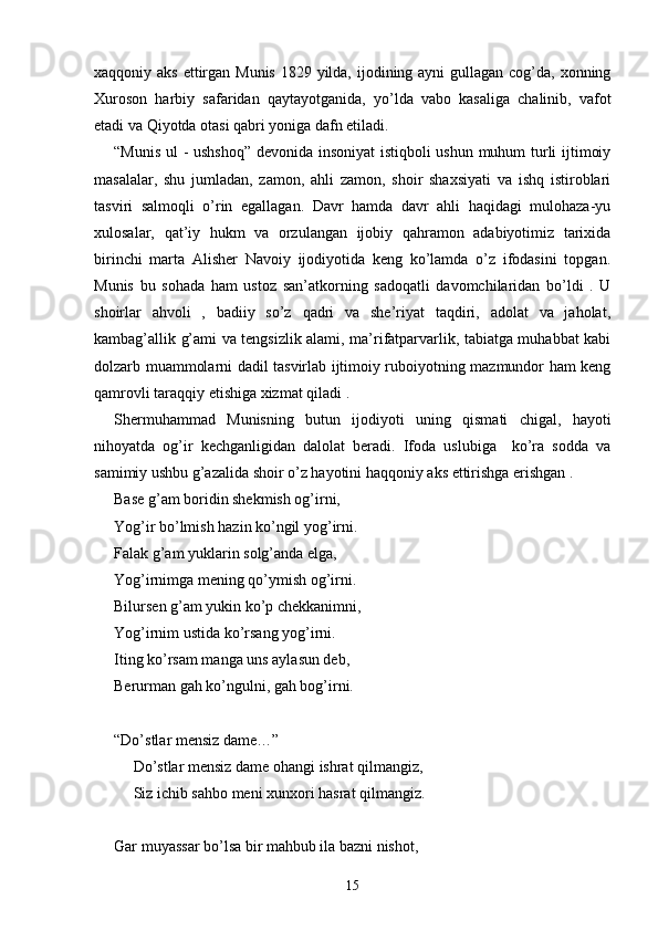 xaqqoniy aks  ettirgan Munis 1829 yilda, ijodining ayni  gullagan cog’da, xonning
Xuroson   harbiy   safaridan   qaytayotganida,   yo’lda   vabo   kasaliga   chalinib,   vafot
etadi va Qiyotda otasi qabri yoniga dafn etiladi.
“Munis ul - ushshoq” devonida insoniyat  istiqboli ushun muhum turli ijtimoiy
masalalar,   shu   jumladan,   zamon,   ahli   zamon,   shoir   shaxsiyati   va   ishq   istiroblari
tasviri   salmoqli   o’rin   egallagan.   Davr   hamda   davr   ahli   haqidagi   mulohaza-yu
xulosalar,   qat’iy   hukm   va   orzulangan   ijobiy   qahramon   adabiyotimiz   tarixida
birinchi   marta   Alisher   Navoiy   ijodiyotida   keng   ko’lamda   o’z   ifodasini   topgan.
Munis   bu   sohada   ham   ustoz   san’atkorning   sadoqatli   davomchilaridan   bo’ldi   .   U
shoirlar   ahvoli   ,   badiiy   so’z   qadri   va   she’riyat   taqdiri,   adolat   va   jaholat,
kambag’allik g’ami va tengsizlik alami, ma’rifatparvarlik, tabiatga muhabbat kabi
dolzarb muammolarni dadil tasvirlab ijtimoiy ruboiyotning mazmundor ham keng
qamrovli taraqqiy etishiga xizmat qiladi .   
Shermuhammad   Munisning   butun   ijodiyoti   uning   qismati   chigal,   hayoti
nihoyatda   og’ir   kechganligidan   dalolat   beradi.   Ifoda   uslubiga     ko’ra   sodda   va
samimiy ushbu g’azalida shoir o’z hayotini haqqoniy aks ettirishga erishgan .
Base g’am boridin shekmish og’irni,
Yog’ir bo’lmish hazin ko’ngil yog’irni.
Falak g’am yuklarin solg’anda elga,
Yog’irnimga mening qo’ymish og’irni.
Bilursen g’am yukin ko’p chekkanimni,
Yog’irnim ustida ko’rsang yog’irni.
Iting ko’rsam manga uns aylasun deb, 
Berurman gah ko’ngulni, gah bog’irni.
“Do’stlar mensiz dame…”
Do’stlar mensiz dame ohangi ishrat qilmangiz,
Siz ichib sahbo meni xunxori hasrat qilmangiz. 
Gar muyassar bo’lsa bir mahbub ila bazni nishot,
15 