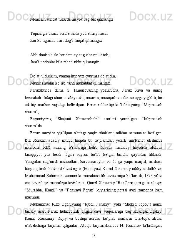 Mensizin suhbat tuzarda mayl-u rag’bat qilmangiz.
Topsangiz bazmi visole, anda yod etmay meni, 
Zor ko’nglimni asiri dog’i furqat qilmangiz.
Ahli donish birla har dam aylangiz bazmi kitob,
Jam’i nodonlar bila izhori ulfat qilmangiz.
Do’st, uldurkim, yomon kun yuz evurmas do’stidin,
Munis ahvolin ko’rib, tarki muhabbat qilmangiz.
Feruzshunos   olima   G.   Ismoilovaning   yozishicha,   Feruz   Xiva   va   uning
tevarakatrofidagi shoir, adabiyotchi, muarrix, musiqashunoslar saroyga yig ilib, birʻ
adabiy   markaz   vujudga   keltirilgan.   Feruz   rahbarligida   Tabibiyning   “Majmatush
shuaro”, 
Bayoniyning   “Shajarai   Xorazmshohi”   asarlari   yaratilgan.   “Majmatush
shuaro”da 
Feruz   saroyida   yig ilgan   o ttizga   yaqin   shoirlar   ijodidan   namunalar   berilgan.	
ʻ ʻ
Biz   Xorazm   adabiy   muhiti   haqida   bu   to plamdan   yetarli   ma lumot   olishimiz	
ʻ ʼ
mumkin.   XIX   asrning   o rtalariga   kelib   Xivada   madaniy   hayotida   alohida	
ʻ
taraqqiyot   yuz   berdi.   Ilgari   vayron   bo lib   ketgan   binolar   qaytadan   tiklandi.	
ʻ
Yangidan   sug orish   inshootlari,   karvonsaroylar   va   60   ga   yaqin   masjid,   madrasa	
ʻ
barpo qilindi.Nodir iste dod egasi (Matniyoz) Komil Xorazmiy oddiy xattotlikdan	
ʼ
Muhammad   Rahimxon   zamonida   mirzaboshilik   lavozimiga   ko tarildi,   1873   yilda	
ʻ
esa devonbegi mansabiga tayinlandi. Qomil Xorazmiy “Rost” maqomiga bastlagan
“Murabbai   Komil”   va   “Peshravi   Feruz”   kuylarining   notasi   ayni   zamonda   ham
mashhur. 
Muhammad   Rizo   Ogohiyning   “Iqboli   Feruziy”   (yoki   “Shohidi   iqbol”)   nomli
tarixiy   asari   Feruz   hukmronlik   qilgan   davr   voqealariga   bag ishlangan.Ogahiy,
ʻ
Komil   Xorazmiy,   Rojiy   va   boshqa   adiblar   ko plab   asarlarni   fors-tojik   tilidan	
ʻ
o zbekchaga   tarjiima   qilganlar.   Atoqli   tarjimashunoos   N.   Komilov   ta kidlagani	
ʻ ʼ
16 