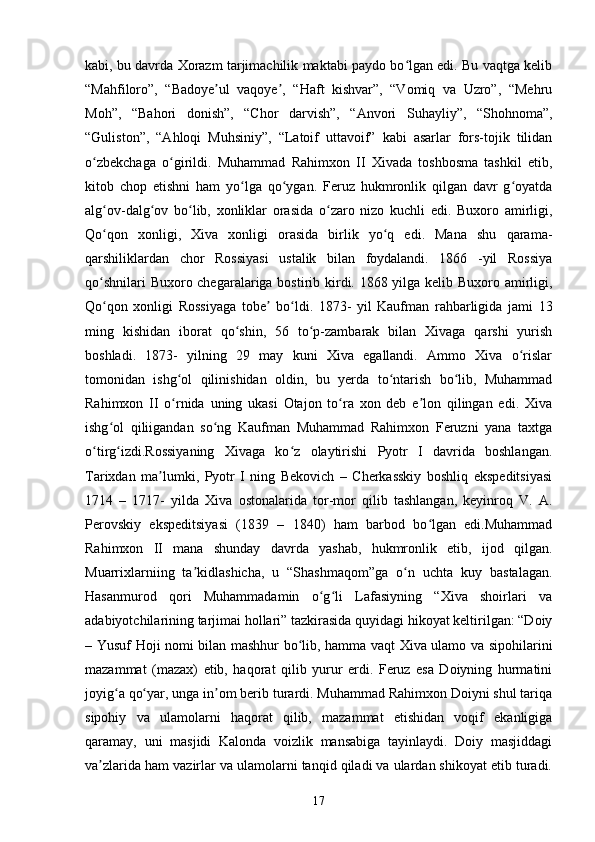 kabi, bu davrda Xorazm tarjimachilik maktabi paydo bo lgan edi. Bu vaqtga kelibʻ
“Mahfiloro”,   “Badoye ul   vaqoye ,   “Haft   kishvar”,   “Vomiq   va   Uzro”,   “Mehru	
ʼ ʼ
Moh”,   “Bahori   donish”,   “Chor   darvish”,   “Anvori   Suhayliy”,   “Shohnoma”,
“Guliston”,   “Ahloqi   Muhsiniy”,   “Latoif   uttavoif”   kabi   asarlar   fors-tojik   tilidan
o zbekchaga   o girildi.   Muhammad   Rahimxon   II   Xivada   toshbosma   tashkil   etib,	
ʻ ʻ
kitob   chop   etishni   ham   yo lga   qo ygan.   Feruz   hukmronlik   qilgan   davr   g oyatda	
ʻ ʻ ʻ
alg ov-dalg ov   bo lib,   xonliklar   orasida   o zaro   nizo   kuchli   edi.   Buxoro   amirligi,	
ʻ ʻ ʻ ʻ
Qo qon   xonligi,   Xiva   xonligi   orasida   birlik   yo q   edi.   Mana   shu   qarama-
ʻ ʻ
qarshiliklardan   chor   Rossiyasi   ustalik   bilan   foydalandi.   1866   -yil   Rossiya
qo shnilari  Buxoro chegaralariga bostirib kirdi. 1868 yilga kelib Buxoro amirligi,
ʻ
Qo qon   xonligi   Rossiyaga   tobe   bo ldi.   1873-   yil   Kaufman   rahbarligida   jami   13
ʻ ʼ ʻ
ming   kishidan   iborat   qo shin,   56   to p-zambarak   bilan   Xivaga   qarshi   yurish	
ʻ ʻ
boshladi.   1873-   yilning   29   may   kuni   Xiva   egallandi.   Ammo   Xiva   o rislar	
ʻ
tomonidan   ishg ol   qilinishidan   oldin,   bu   yerda   to ntarish   bo lib,   Muhammad	
ʻ ʻ ʻ
Rahimxon   II   o rnida   uning   ukasi   Otajon   to ra   xon   deb   e lon   qilingan   edi.   Xiva
ʻ ʻ ʼ
ishg ol   qiliigandan   so ng   Kaufman   Muhammad   Rahimxon   Feruzni   yana   taxtga	
ʻ ʻ
o tirg izdi.Rossiyaning   Xivaga   ko z   olaytirishi   Pyotr   I   davrida   boshlangan.	
ʻ ʻ ʻ
Tarixdan   ma lumki,   Pyotr   I   ning   Bekovich   –   Cherkasskiy   boshliq   ekspeditsiyasi	
ʼ
1714   –   1717-   yilda   Xiva   ostonalarida   tor-mor   qilib   tashlangan,   keyinroq   V.   A.
Perovskiy   ekspeditsiyasi   (1839   –   1840)   ham   barbod   bo lgan   edi.Muhammad	
ʻ
Rahimxon   II   mana   shunday   davrda   yashab,   hukmronlik   etib,   ijod   qilgan.
Muarrixlarniing   ta kidlashicha,   u   “Shashmaqom”ga   o n   uchta   kuy   bastalagan.	
ʼ ʻ
Hasanmurod   qori   Muhammadamin   o g li   Lafasiyning   “Xiva   shoirlari   va	
ʻ ʻ
adabiyotchilarining tarjimai hollari” tazkirasida quyidagi hikoyat keltirilgan: “Doiy
– Yusuf Hoji nomi bilan mashhur bo lib, hamma vaqt Xiva ulamo va sipohilarini	
ʻ
mazammat   (mazax)   etib,   haqorat   qilib   yurur   erdi.   Feruz   esa   Doiyning   hurmatini
joyig a qo yar, unga in om berib turardi. Muhammad Rahimxon Doiyni shul tariqa	
ʻ ʻ ʼ
sipohiy   va   ulamolarni   haqorat   qilib,   mazammat   etishidan   voqif   ekanligiga
qaramay,   uni   masjidi   Kalonda   voizlik   mansabiga   tayinlaydi.   Doiy   masjiddagi
va zlarida ham vazirlar va ulamolarni tanqid qiladi va ulardan shikoyat etib turadi.	
ʼ
17 