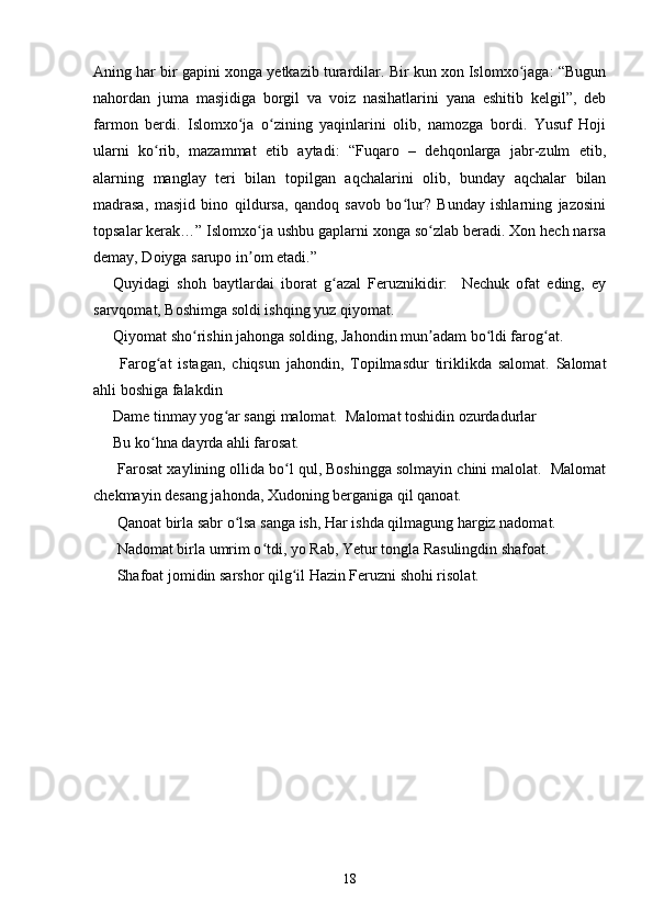 Aning har bir gapini xonga yetkazib turardilar. Bir kun xon Islomxo jaga: “Bugunʻ
nahordan   juma   masjidiga   borgil   va   voiz   nasihatlarini   yana   eshitib   kelgil”,   deb
farmon   berdi.   Islomxo ja   o zining   yaqinlarini   olib,   namozga   bordi.   Yusuf   Hoji	
ʻ ʻ
ularni   ko rib,   mazammat   etib   aytadi:   “Fuqaro   –   dehqonlarga   jabr-zulm   etib,	
ʻ
alarning   manglay   teri   bilan   topilgan   aqchalarini   olib,   bunday   aqchalar   bilan
madrasa,   masjid   bino   qildursa,   qandoq   savob   bo lur?   Bunday   ishlarning   jazosini	
ʻ
topsalar kerak…” Islomxo ja ushbu gaplarni xonga so zlab beradi. Xon hech narsa	
ʻ ʻ
demay, Doiyga sarupo in om etadi.” 
ʼ
Quyidagi   shoh   baytlardai   iborat   g azal   Feruznikidir:     Nechuk   ofat   eding,   ey	
ʻ
sarvqomat, Boshimga soldi ishqing yuz qiyomat. 
Qiyomat sho rishin jahonga solding, Jahondin mun adam bo ldi farog at. 	
ʻ ʼ ʻ ʻ
  Farog at   istagan,   chiqsun   jahondin,   Topilmasdur   tiriklikda   salomat.   Salomat	
ʻ
ahli boshiga falakdin 
Dame tinmay yog ar sangi malomat.  Malomat toshidin ozurdadurlar 	
ʻ
Bu ko hna dayrda ahli farosat. 	
ʻ
 Farosat xaylining ollida bo l qul, Boshingga solmayin chini malolat.  Malomat	
ʻ
chekmayin desang jahonda, Xudoning berganiga qil qanoat. 
 Qanoat birla sabr o lsa sanga ish, Har ishda qilmagung hargiz nadomat. 	
ʻ
 Nadomat birla umrim o tdi, yo Rab, Yetur tongla Rasulingdin shafoat. 	
ʻ
 Shafoat jomidin sarshor qilg il Hazin Feruzni shohi risolat. 	
ʻ
18 