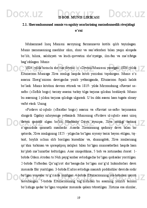 II-BOB. MUNIS LIRIKASI
2.1. Shermuhammad munis va ogahiy asarlarining matnshunoslik rivojidagi
o’rni
Muhammad   Inoq   Munisni   saroyning   farmonnavis   kotibi   qilib   tayinlagan.
Munis   zamonasining   mashhur   olim,   shoir   va   san’atkorlari   bilan   yaqin   aloqada
bo‘lib,   bilimi,   salohiyati   va   kuch-quvvatini   she’riyatga,   ilm-fan   va   ma’rifatga
bag‘ishlagan. Munis 
1804 -yilda birinchi she’rlar devoni — «Devoni Munis»ni yaratgan. 1806- yilda
Eltuzarxon   Munisga   Xiva   xonligi   haqida   kitob   yozishni   topshirgan.   Munis   o‘z
asarini   Sherg‘ozixon   davrigacha   yozib   yetkazganda,   Eltuzarxon   fojiali   halok
bo‘ladi.   Munis   kitobini   davom   ettiradi   va   1819-   yilda   Mirxondning   «Ravzat   us-
safo» («Soflik bogi») tarixiy asarini turkiy tilga tarjima qilishni boshlaydi. Munis
bu asarning 1-jildini tarjima qilishga ulguradi. U bu ikki asarni ham tugata olmay
vafot etadi. Uning 
«Firdavs   ul-iqbol»   («Baxtlar   bogi»)   asarini   va   «Ravzat   us-safo»   tarjimasini
shogirdi   Ogahiy   nihoyasiga   yetkazadi.   Munisning   «Firdavs   ul-iqbol»   asari   uzoq
davrni   qamrab   olgan   bo‘lib,   Markaziy   Osiyo,   ayniqsa,   Xiva   xonligi   tarixini
o‘rganishda   qimmatli   manbadir.   Asarda   Xorazmning   qadimiy   davri   bilan   bir
qatorda, Xiva xonligining 1825 - yilgacha bo‘lgan siyosiy tarixi bayon etilgan, toj-
taxt,   boylik   uchun   olib   borilgan   kurashlar   va,   shuningdek,   Xiva   xonlarining
qo‘shni   turkman   va   qoraqalpoq   xalqlari   bilan   bo‘lgan   munosabatlari   haqida   ham
ko‘plab   ma’lumotlar   keltirilgan.   Asar   muqaddima,   5  bob   va   xotimadan   iborat.  1-
bobda Odam Atodan to Nuh payg‘ambar avlodigacha bo‘lgan qodisalar yoritilgan.
2-bobda   Yofasdan   Qo‘ng‘irot   sho‘basigacha   bo‘lgan   mo‘g‘ul   hukmdorlari   davri
xususida fikr yuritilgan. 3-bobda Kurlos avlodiga mansub podshohlar davrida sodir
bo‘lgan voqealar to‘g‘risida yozilgan. 4-bobda Eltuzarxonning ota-bobolari xayoti
tasvirlangan.   5-bobda   Eltuzarxonning   tug‘ilishidan   bu   asarning   yozilib   tamom
bo‘lishiga qadar bo‘lgan voqealar xususida qalam tebratilgan. Xotima esa olimlar,
19 