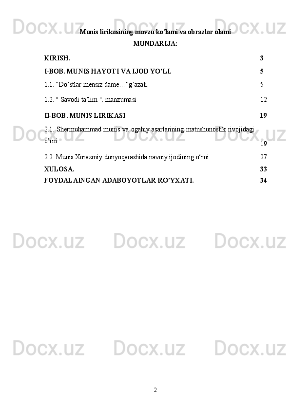 Munis lirikasining mavzu ko'lami va obrazlar olami
MUNDARIJA: 
KIRISH. 3
I-BOB. MUNIS HAYOTI VA IJOD YO’LI. 5
1.1. “Do’stlar mensiz dame…”g’azali. 5
1.2. " Savodi ta’lim ". manzumasi 12
II-BOB. MUNIS LIRIKASI 19
2.1. Shermuhammad munis va ogahiy asarlarining matnshunoslik rivojidagi
o’rni
19
2.2.  Munis Xorazmiy dunyoqarashida navoiy ijodining o‘rni. 27
XULOSA. 33
FOYDALAINGAN ADABOYOTLAR RO’YXATI. 34
2 