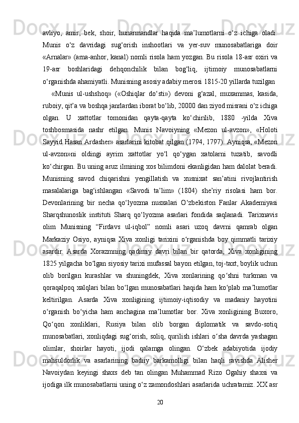 avliyo,   amir,   bek,   shoir,   hunarmandlar   haqida   ma’lumotlarni   o‘z   ichiga   oladi.
Munis   o‘z   davridagi   sug‘orish   inshootlari   va   yer-suv   munosabatlariga   doir
«Arnalar» (arna-anhor, kanal) nomli  risola ham  yozgan. Bu risola 18-asr  oxiri va
19-asr   boshlaridagi   dehqonchilik   bilan   bog‘liq,   ijtimoiy   munosabatlarni
o‘rganishda ahamiyatli. Munisning asosiy adabiy merosi 1815-20 yillarda tuzilgan 
«Munis   ul-ushshoq»   («Oshiqlar   do‘sti»)   devoni   g‘azal,   muxammas,   kasida,
ruboiy, qit’a va boshqa janrlardan iborat bo‘lib, 20000 dan ziyod misrani o‘z ichiga
olgan.   U   xattotlar   tomonidan   qayta-qayta   ko‘chirilib,   1880   -yilda   Xiva
toshbosmasida   nashr   etilgan.   Munis   Navoiyning   «Mezon   ul-avzon»,   «Holoti
Sayyid Hasan Ardasher» asarlarini kitobat qilgan (1794, 1797). Ayniqsa, «Mezon
ul-avzon»ni   oldingi   ayrim   xattotlar   yo‘l   qo‘ygan   xatolarni   tuzatib,   savodli
ko‘chirgan. Bu uning aruz ilmining xos bilimdoni ekanligidan ham dalolat beradi.
Munisning   savod   chiqarishni   yengillatish   va   xusnixat   san’atini   rivojlantirish
masalalariga   bag‘ishlangan   «Savodi   ta’lim»   (1804)   she’riy   risolasi   ham   bor.
Devonlarining   bir   necha   qo‘lyozma   nusxalari   O‘zbekiston   Fanlar   Akademiyasi
Sharqshunoslik   instituti   Sharq   qo‘lyozma   asarlari   fondida   saqlanadi.   Tarixnavis
olim   Munisning   “Firdavs   ul-iqbol”   nomli   asari   uzoq   davrni   qamrab   olgan
Markaziy   Osiyo,   ayniqsa   Xiva   xonligi   tarixini   o rganishda   boy   qimmatli   tarixiyʻ
asardir.   Asarda   Xorazmning   qadimiy   davri   bilan   bir   qatorda,   Xiva   xonligining
1825 yilgacha bo lgan siyosiy tarixi mufassal bayon etilgan, toj-taxt, boylik uchun	
ʻ
olib   borilgan   kurashlar   va   shuningdek,   Xiva   xonlarining   qo shni   turkman   va	
ʻ
qoraqalpoq xalqlari  bilan bo lgan munosabatlari  haqida ham  ko plab ma lumotlar	
ʻ ʻ ʼ
keltirilgan.   Asarda   Xiva   xonligining   ijtimoiy-iqtisodiy   va   madaniy   hayotini
o rganish   bo yicha   ham   anchagina   ma lumotlar   bor.   Xiva   xonligining   Buxoro,	
ʻ ʻ ʼ
Qo qon   xonliklari,   Rusiya   bilan   olib   borgan   diplomatik   va   savdo-sotiq	
ʻ
munosabatlari,   xonliqdagi   sug orish,   soliq,  qurilish   ishlari   o sha   davrda  yashagan	
ʻ ʻ
olimlar,   shoirlar   hayoti,   ijodi   qalamga   olingan.   O‘zbek   adabiyotida   ijodiy
mahsuldorlik   va   asarlarining   badiiy   barkamolligi   bilan   haqli   ravishda   Alisher
Navoiydan   keyingi   shaxs   deb   tan   olingan   Muhammad   Rizo   Ogahiy   shaxsi   va
ijodiga ilk munosabatlarni uning o‘z zamondoshlari asarlarida uchratamiz. XX asr
20 