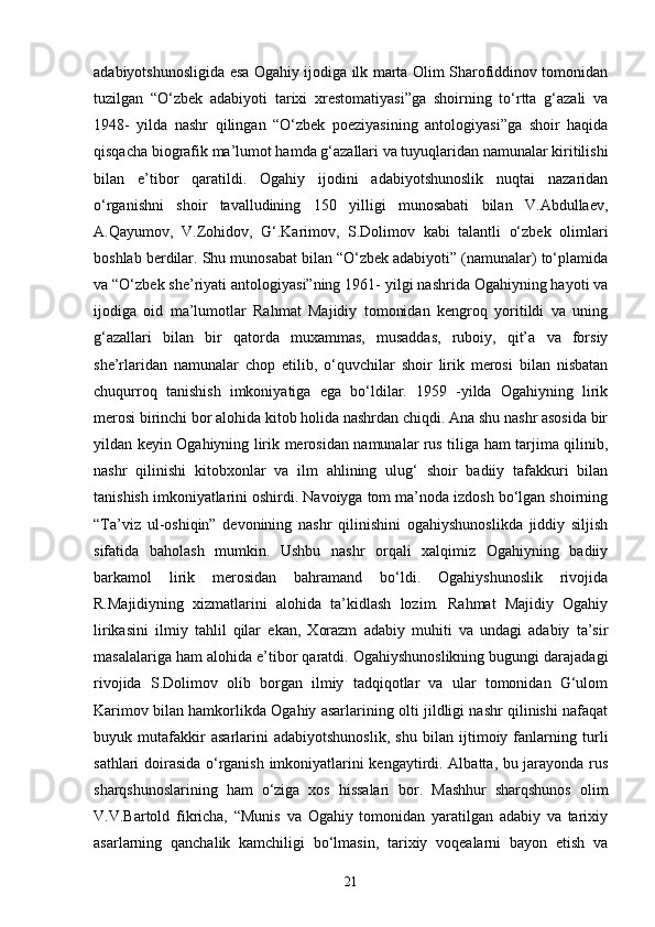 adabiyotshunosligida esa Ogahiy ijodiga ilk marta Olim Sharofiddinov tomonidan
tuzilgan   “O‘zbek   adabiyoti   tarixi   xrestomatiyasi”ga   shoirning   to‘rtta   g‘azali   va
1948-   yilda   nashr   qilingan   “O‘zbek   poeziyasining   antologiyasi”ga   shoir   haqida
qisqacha biografik ma’lumot hamda g‘azallari va tuyuqlaridan namunalar kiritilishi
bilan   e’tibor   qaratildi.   Ogahiy   ijodini   adabiyotshunoslik   nuqtai   nazaridan
o‘rganishni   shoir   tavalludining   150   yilligi   munosabati   bilan   V.Abdullaev,
A.Qayumov,   V.Zohidov,   G‘.Karimov,   S.Dolimov   kabi   talantli   o‘zbek   olimlari
boshlab berdilar. Shu munosabat bilan “O‘zbek adabiyoti” (namunalar) to‘plamida
va “O‘zbek she’riyati antologiyasi”ning 1961- yilgi nashrida Ogahiyning hayoti va
ijodiga   oid   ma’lumotlar   Rahmat   Majidiy   tomonidan   kengroq   yoritildi   va   uning
g‘azallari   bilan   bir   qatorda   muxammas,   musaddas,   ruboiy,   qit’a   va   forsiy
she’rlaridan   namunalar   chop   etilib,   o‘quvchilar   shoir   lirik   merosi   bilan   nisbatan
chuqurroq   tanishish   imkoniyatiga   ega   bo‘ldilar.   1959   -yilda   Ogahiyning   lirik
merosi birinchi bor alohida kitob holida nashrdan chiqdi. Ana shu nashr asosida bir
yildan keyin Ogahiyning lirik merosidan namunalar rus tiliga ham tarjima qilinib,
nashr   qilinishi   kitobxonlar   va   ilm   ahlining   ulug‘   shoir   badiiy   tafakkuri   bilan
tanishish imkoniyatlarini oshirdi. Navoiyga tom ma’noda izdosh bo‘lgan shoirning
“Ta’viz   ul-oshiqin”   devonining   nashr   qilinishini   ogahiyshunoslikda   jiddiy   siljish
sifatida   baholash   mumkin.   Ushbu   nashr   orqali   xalqimiz   Ogahiyning   badiiy
barkamol   lirik   merosidan   bahramand   bo‘ldi.   Ogahiyshunoslik   rivojida
R.Majidiyning   xizmatlarini   alohida   ta’kidlash   lozim.   Rahmat   Majidiy   Ogahiy
lirikasini   ilmiy   tahlil   qilar   ekan,   Xorazm   adabiy   muhiti   va   undagi   adabiy   ta’sir
masalalariga ham alohida e’tibor qaratdi. Ogahiyshunoslikning bugungi darajadagi
rivojida   S.Dolimov   olib   borgan   ilmiy   tadqiqotlar   va   ular   tomonidan   G‘ulom
Karimov bilan hamkorlikda Ogahiy asarlarining olti jildligi nashr qilinishi nafaqat
buyuk   mutafakkir   asarlarini   adabiyotshunoslik,   shu   bilan   ijtimoiy   fanlarning   turli
sathlari doirasida o‘rganish imkoniyatlarini kengaytirdi. Albatta, bu jarayonda rus
sharqshunoslarining   ham   o‘ziga   xos   hissalari   bor.   Mashhur   sharqshunos   olim
V.V.Bartold   fikricha,   “Munis   va   Ogahiy   tomonidan   yaratilgan   adabiy   va   tarixiy
asarlarning   qanchalik   kamchiligi   bo‘lmasin,   tarixiy   voqealarni   bayon   etish   va
21 