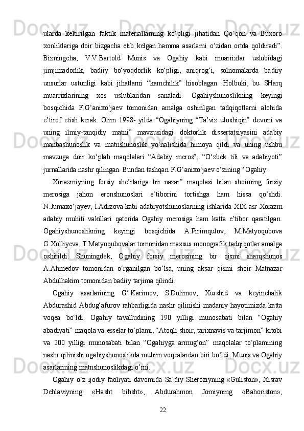 ularda   keltirilgan   faktik   materiallarning   ko‘pligi   jihatidan   Qo`qon   va   Buxoro
xonliklariga   doir   bizgacha   etib   kelgan   hamma   asarlarni   o‘zidan   ortda   qoldiradi”.
Bizningcha,   V.V.Bartold   Munis   va   Ogahiy   kabi   muarrixlar   uslubidagi
jimjimadorlik,   badiiy   bo‘yoqdorlik   ko‘pligi,   aniqrog‘i,   solnomalarda   badiiy
unsurlar   ustunligi   kabi   jihatlarni   “kamchilik”   hisoblagan.   Holbuki,   bu   SHarq
muarrixlarining   xos   uslublaridan   sanaladi.   Ogahiyshunoslikning   keyingi
bosqichida   F.G‘anixo‘jaev   tomonidan   amalga   oshirilgan   tadqiqotlarni   alohida
e’tirof   etish   kerak.   Olim   1998-   yilda   “Ogahiyning   “Ta’viz   uloshiqin”   devoni   va
uning   ilmiy-tanqidiy   matni”   mavzusidagi   doktorlik   dissertatsiyasini   adabiy
manbashunoslik   va   matnshunoslik   yo‘nalishida   himoya   qildi   va   uning   ushbu
mavzuga   doir   ko‘plab   maqolalari   “Adabiy   meros”,   “O‘zbek   tili   va   adabiyoti”
jurnallarida nashr qilingan. Bundan tashqari F.G‘anixo‘jaev o‘zining “Ogahiy 
Xorazmiyning   forsiy   she’rlariga   bir   nazar”   maqolasi   bilan   shoirning   forsiy
merosiga   jahon   eronshunoslari   e’tiborini   tortishga   ham   hissa   qo‘shdi.
N.Jumaxo‘jayev, I.Adizova kabi adabiyotshunoslarning ishlarida XIX asr Xorazm
adabiy   muhiti   vakillari   qatorida   Ogahiy   merosiga   ham   katta   e’tibor   qaratilgan.
Ogahiyshunoslikning   keyingi   bosqichida   A.Pirimqulov,   M.Matyoqubova
G.Xolliyeva, T.Matyoqubovalar tomonidan maxsus monografik tadqiqotlar amalga
oshirildi.   Shuningdek,   Ogahiy   forsiy   merosining   bir   qismi   sharqshunos
A.Ahmedov   tomonidan   o‘rganilgan   bo‘lsa,   uning   aksar   qismi   shoir   Matnazar
Abdulhakim tomonidan badiiy tarjima qilindi. 
Ogahiy   asarlarining   G‘.Karimov,   S.Dolimov,   Xurshid   va   keyinchalik
Abdurashid   Abdug‘afurov rahbarligida  nashr   qilinishi  madaniy  hayotimizda  katta
voqea   bo‘ldi.   Ogahiy   tavalludining   190   yilligi   munosabati   bilan   “Ogahiy
abadiyati” maqola va esselar to‘plami, “Atoqli shoir, tarixnavis va tarjimon” kitobi
va   200   yilligi   munosabati   bilan   “Ogahiyga   armug‘on”   maqolalar   to‘plamining
nashr qilinishi ogahiyshunoslikda muhim voqealardan biri bo‘ldi. Munis va Ogahiy
asarlarining matnshunoslikdagi o’rni. 
Ogahiy   o‘z   ijodiy   faoliyati   davomida   Sa’diy   Sheroziyning   «Guliston»,   Xisrav
Dehlaviyning   «Hasht   bihsht»,   Abdurahmon   Jomiyning   «Bahoriston»,
22 