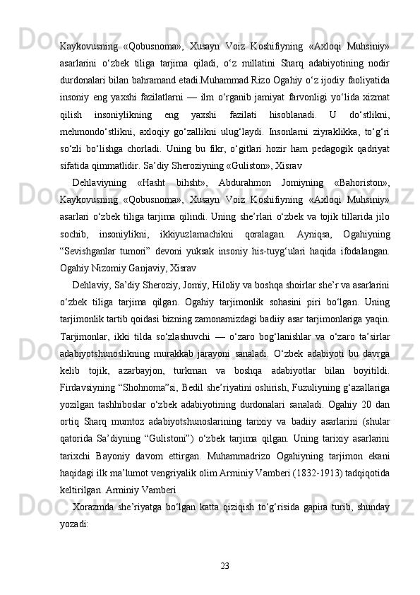 Kaykovusning   «Qobusnoma»,   Xusayn   Voiz   Koshifiyning   «Axloqi   Muhsiniy»
asarlarini   o‘zbek   tiliga   tarjima   qiladi,   o‘z   millatini   Sharq   adabiyotining   nodir
durdonalari bilan bahramand etadi.Muhammad Rizo Ogahiy o‘z ijodiy faoliyatida
insoniy   eng   yaxshi   fazilatlarni   —   ilm   o‘rganib   jamiyat   farvonligi   yo‘lida   xizmat
qilish   insoniylikning   eng   yaxshi   fazilati   hisoblanadi.   U   do‘stlikni,
mehmondo‘stlikni,   axloqiy   go‘zallikni   ulug‘laydi.   Insonlarni   ziyraklikka,   to‘g‘ri
so‘zli   bo‘lishga   chorladi.   Uning   bu   fikr,   o‘gitlari   hozir   ham   pedagogik   qadriyat
sifatida qimmatlidir. Sa’diy Sheroziyning «Guliston», Xisrav 
Dehlaviyning   «Hasht   bihsht»,   Abdurahmon   Jomiyning   «Bahoriston»,
Kaykovusning   «Qobusnoma»,   Xusayn   Voiz   Koshifiyning   «Axloqi   Muhsiniy»
asarlari   o‘zbek   tiliga   tarjima   qilindi.   Uning   she’rlari   o‘zbek   va   tojik   tillarida   jilo
sochib,   insoniylikni,   ikkiyuzlamachikni   qoralagan.   Ayniqsa,   Ogahiyning
“Sevishganlar   tumori”   devoni   yuksak   insoniy   his-tuyg‘ulari   haqida   ifodalangan.
Ogahiy Nizomiy Ganjaviy, Xisrav 
Dehlaviy, Sa’diy Sheroziy, Jomiy, Hiloliy va boshqa shoirlar she’r va asarlarini
o‘zbek   tiliga   tarjima   qilgan.   Ogahiy   tarjimonlik   sohasini   piri   bo‘lgan.   Uning
tarjimonlik tartib qoidasi bizning zamonamizdagi badiiy asar tarjimonlariga yaqin.
Tarjimonlar,   ikki   tilda   so‘zlashuvchi   —   o‘zaro   bog‘lanishlar   va   o‘zaro   ta’sirlar
adabiyotshunoslikning   murakkab   jarayoni   sanaladi.   O‘zbek   adabiyoti   bu   davrga
kelib   tojik,   azarbayjon,   turkman   va   boshqa   adabiyotlar   bilan   boyitildi.
Firdavsiyning “Shohnoma”si, Bedil  she’riyatini oshirish, Fuzuliyning g‘azallariga
yozilgan   tashhiboslar   o‘zbek   adabiyotining   durdonalari   sanaladi.   Ogahiy   20   dan
ortiq   Sharq   mumtoz   adabiyotshunoslarining   tarixiy   va   badiiy   asarlarini   (shular
qatorida   Sa’diyning   “Gulistoni”)   o‘zbek   tarjima   qilgan.   Uning   tarixiy   asarlarini
tarixchi   Bayoniy   davom   ettirgan.   Muhammadrizo   Ogahiyning   tarjimon   ekani
haqidagi ilk ma’lumot vengriyalik olim Arminiy Vamberi (1832-1913) tadqiqotida
keltirilgan. Arminiy Vamberi 
Xorazmda   she’riyatga   bo‘lgan   katta   qiziqish   to‘g‘risida   gapira   turib,   shunday
yozadi: 
23 