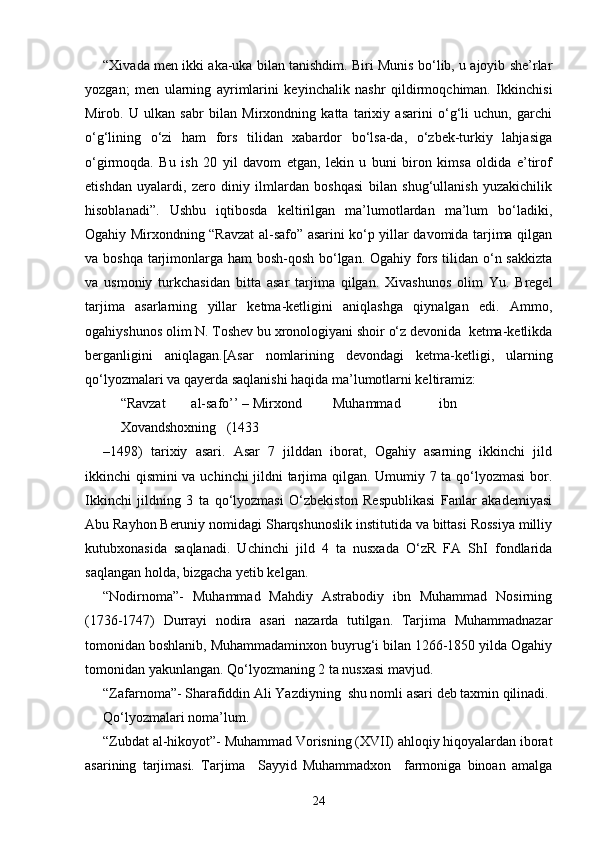 “Xivada men ikki aka-uka bilan tanishdim. Biri Munis bo‘lib, u ajoyib she’rlar
yozgan;   men   ularning   ayrimlarini   keyinchalik   nashr   qildirmoqchiman.   Ikkinchisi
Mirob.   U   ulkan   sabr   bilan   Mirxondning   katta   tarixiy   asarini   o‘g‘li   uchun,   garchi
o‘g‘lining   o‘zi   ham   fors   tilidan   xabardor   bo‘lsa-da,   o‘zbek-turkiy   lahjasiga
o‘girmoqda.   Bu   ish   20   yil   davom   etgan,   lekin   u   buni   biron   kimsa   oldida   e’tirof
etishdan   uyalardi,   zero   diniy   ilmlardan   boshqasi   bilan   shug‘ullanish   yuzakichilik
hisoblanadi”.   Ushbu   iqtibosda   keltirilgan   ma’lumotlardan   ma’lum   bo‘ladiki,
Ogahiy Mirxondning “Ravzat al-safo” asarini ko‘p yillar davomida tarjima qilgan
va boshqa tarjimonlarga ham bosh-qosh bo‘lgan. Ogahiy fors tilidan o‘n sakkizta
va   usmoniy   turkchasidan   bitta   asar   tarjima   qilgan.   Xivashunos   olim   Yu.   Bregel
tarjima   asarlarning   yillar   ketma-ketligini   aniqlashga   qiynalgan   edi.   Ammo,
ogahiyshunos olim N. Toshev bu xronologiyani shoir o‘z devonida  ketma-ketlikda
berganligini   aniqlagan.[Asar   nomlarining   devondagi   ketma-ketligi,   ularning
qo‘lyozmalari va qayerda saqlanishi haqida ma’lumotlarni keltiramiz: 
“Ravzat  al-safo’’ – Mirxond  Muhammad  ibn  
Xovandshoxning  (1433 
–1498)   tarixiy   asari.   Asar   7   jilddan   iborat,   Ogahiy   asarning   ikkinchi   jild
ikkinchi qismini va uchinchi jildni tarjima qilgan. Umumiy 7 ta qo‘lyozmasi  bor.
Ikkinchi   jildning   3   ta   qo‘lyozmasi   O‘zbekiston   Respublikasi   Fanlar   akademiyasi
Abu Rayhon Beruniy nomidagi Sharqshunoslik institutida va bittasi Rossiya milliy
kutubxonasida   saqlanadi.   Uchinchi   jild   4   ta   nusxada   O‘zR   FA   ShI   fondlarida
saqlangan holda, bizgacha yetib kelgan. 
“Nodirnoma”-   Muhammad   Mahdiy   Astrabodiy   ibn   Muhammad   Nosirning
(1736-1747)   Durrayi   nodira   asari   nazarda   tutilgan.   Tarjima   Muhammadnazar
tomonidan boshlanib, Muhammadaminxon buyrug‘i bilan 1266-1850 yilda Ogahiy
tomonidan yakunlangan. Qo‘lyozmaning 2 ta nusxasi mavjud. 
“Zafarnoma”- Sharafiddin Ali Yazdiyning  shu nomli asari deb taxmin qilinadi. 
Qo‘lyozmalari noma’lum. 
“Zubdat al-hikoyot”- Muhammad Vorisning (XVII) ahloqiy hiqoyalardan iborat
asarining   tarjimasi.   Tarjima     Sayyid   Muhammadxon     farmoniga   binoan   amalga
24 