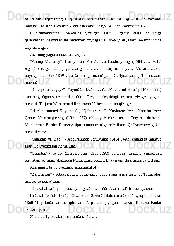 oshirilgan.Tarjimaning   aniq   sanasi   berilmagan.   Tarjimaning   2   ta   qo‘lyozmasi
mavjud. “Miftoh al-tolibin”-Joni Mahmud  Shayx ‘Ali ibn Imomiddin al-
G‘idjduvoniyning   1543-yilda   yozilgan   asari.   Ogahiy   kasal   bo‘lishiga
qaramasdan, Sayyid Muhammadxon buyrug‘i ila 1859- yilda, asarni 44 kun ichida
tarjima qilgan. 
Asarning yagona nusxasi mavjud. 
“Ahloqi Muhsiniy”- Husayn ibn ‘Ali Vo’iz al-Koshifiyning   (1504 yilda vafot
etgan)   etikaga,   ahloq   qoidalariga   oid   asari.   Tarjima   Sayyid   Muhammadxon
buyrug‘i   ila   1858-1859   yillarda   amalga   oshirilgan.     Qo‘lyozmaning   3   ta   nusxasi
mavjud. 
“Badoye’ al-vaqoye”- Zayniddin Mahmud ibn Abdiljamil Vosifiy (1485-1551)
asarining   Ogahiy   tomonidan   O‘rta   Osiyo   turkiysidagi   tarjima   qilingan   yagona
nusxasi. Tarjima Muhammad Rahimxon II farmoni bilan qilingan.  
“Nasihat-nomayi   Kaykavus’’,   “Qobus-noma”-   Kaykavus   binni   Iskandar   binni
Qobus   Vushmagirning   (1021-1087)   ahloqiy-didaktik   asari.   Tarjima   shahzoda
Muhammad   Rahim   II   tavsiyasiga   binoan   amalga   oshirilgan.   Qo‘lyozmaning   3   ta
nusxasi mavjud. 
“Salaman   va   Ibsol’’-   Abdurahmon   Jomiyning   (1414-1492)   qalamiga   mansub
asar. Qo‘lyozmalari noma’lum. 
“Guliston’’-   Sa’diy   Sheroziyning   (1210-1292)   dunyoga   mashhur   asarlaridan
biri. Asar tarjimasi shahzoda Muhammad Rahim II tavsiyasi ila amalga oshirilgan. 
Asarning 3 ta qo‘lyozmasi saqlangan[14]. 
“Bahoriston’’-   Abdurahmon   Jomiyning   yuqoridagi   asari   kabi   qo‘lyozmalari
hali fanga noma’lum. 
“Ravzat al-safo’yi’’- Nosiriyning uchinchi jildi. Asar muallifi  Rizaqulixon 
Hidoyat   (vafoti   1871).   Xiva   xoni   Sayyid   Muhammadxon   buyrug‘i   ila   asar
1860-61   yillarda   tarjima   qilingan.   Tarjimaning   yagona   nusxasi   Rossiya   Fanlar
akademiyasi 
Sharq qo‘lyozmalari institutida saqlanadi. 
25 