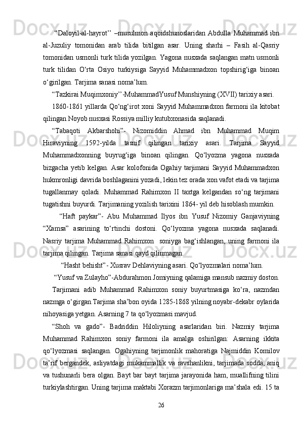   “Daloyil-al-hayrot’’   –musulmon   aqoidshunoslaridan   Abdulla   Muhammad   ibn
al-Juzuliy   tomonidan   arab   tilida   bitilgan   asar.   Uning   sharhi   –   Fasih   al-Qasriy
tomonidan usmonli turk tilida yozilgan. Yagona nusxada saqlangan matn usmonli
turk   tilidan   O‘rta   Osiyo   turkiysiga   Sayyid   Muhammadxon   topshirig‘iga   binoan
o‘girilgan. Tarjima sanasi noma’lum. 
“Tazkirai Muqimxoniy’’-MuhammadYusuf Munshiyning (XVII) tarixiy asari. 
1860-1861 yillarda Qo‘ng‘irot xoni Sayyid Muhammadxon farmoni ila kitobat
qilingan.Noyob nusxasi Rossiya milliy kutubxonasida saqlanadi. 
“Tabaqoti   Akbarshohi”-   Nizomiddin   Ahmad   ibn   Muhammad   Muqim
Hiraviyning   1592-yilda   tasnif   qilingan   tarixiy   asari.   Tarjima   Sayyid
Muhammadxonning   buyrug‘iga   binoan   qilingan.   Qo‘lyozma   yagona   nusxada
bizgacha   yetib   kelgan.   Asar   kolofonida   Ogahiy   tarjimani   Sayyid   Muhammadxon
hukmronligi davrida boshlaganini yozadi, lekin tez orada xon vafot etadi va tarjima
tugallanmay   qoladi.   Muhammad   Rahimxon   II   taxtga   kelgandan   so‘ng   tarjimani
tugatishni buyurdi. Tarjimaning yozilish tarixini 1864- yil deb hisoblash mumkin. 
    “Haft   paykar”-   Abu   Muhammad   Ilyos   ibn   Yusuf   Nizomiy   Ganjaviyning
“Xamsa”   asarining   to‘rtinchi   dostoni.   Qo‘lyozma   yagona   nusxada   saqlanadi.
Nasriy   tarjima   Muhammad   Rahimxon     soniyga   bag‘ishlangan,   uning   farmoni   ila
tarjima qilingan. Tarjima sanasi qayd qilinmagan. 
   “Hasht behisht”- Xusrav Dehlaviyning asari. Qo‘lyozmalari noma’lum. 
 “Yusuf va Zulayho”-Abdurahmon Jomiyning qalamiga mansub nazmiy doston.
Tarjimani   adib   Muhammad   Rahimxon   soniy   buyurtmasiga   ko‘ra,   nazmdan
nazmga o‘girgan.Tarjima sha’bon oyida 1285-1868 yilning noyabr-dekabr oylarida
nihoyasiga yetgan. Asarning 7 ta qo‘lyozmasi mavjud. 
“Shoh   va   gado”-   Badriddin   Hiloliyning   asarlaridan   biri.   Nazmiy   tarjima
Muhammad   Rahimxon   soniy   farmoni   ila   amalga   oshirilgan:   Asarning   ikkita
qo‘lyozmasi   saqlangan.   Ogahiyning   tarjimonlik   mahoratiga   Najmiddin   Komilov
ta’rif   bergandek,   asliyatdagi   mukammallik  va   ravshanlikni,  tarjimada   sodda,   aniq
va tushunarli bera olgan. Bayt  bar  bayt  tarjima jarayonida ham, muallifning tilini
turkiylashtirgan. Uning tarjima maktabi Xorazm tarjimonlariga ma’shala edi. 15 ta
26 