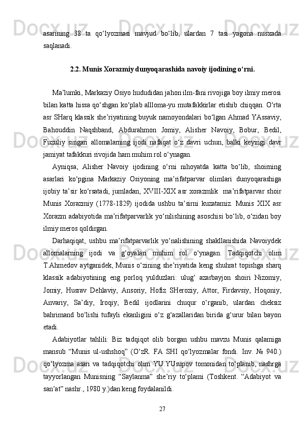 asarining   38   ta   qo‘lyozmasi   mavjud   bo‘lib,   ulardan   7   tasi   yagona   nusxada
saqlanadi. 
2.2.  Munis Xorazmiy dunyoqarashida navoiy ijodining o‘rni.
Ma’lumki, Markaziy Osiyo hududidan jahon ilm-fani rivojiga boy ilmiy merosi
bilan katta hissa qo‘shgan ko‘plab allloma-yu mutafakkirlar etishib chiqqan. O‘rta
asr SHarq klassik she’riyatining buyuk namoyondalari bo‘lgan Ahmad YAssaviy,
Bahouddin   Naqshband,   Abdurahmon   Jomiy,   Alisher   Navoiy,   Bobur,   Bedil,
Fuzuliy   singari   allomalarning   ijodi   nafaqat   o‘z   davri   uchun,   balki   keyingi   davr
jamiyat tafakkuri rivojida ham muhim rol o‘ynagan.  
Ayniqsa,   Alisher   Navoiy   ijodining   o‘rni   nihoyatda   katta   bo‘lib,   shoirning
asarlari   ko‘pgina   Markaziy   Osiyoning   ma’rifatparvar   olimlari   dunyoqarashiga
ijobiy  ta’sir   ko‘rsatadi,   jumladan,   XVIII-XIX   asr   xorazmlik     ma’rifatparvar   shoir
Munis   Xorazmiy   (1778-1829)   ijodida   ushbu   ta’sirni   kuzatamiz.   Munis   XIX   asr
Xorazm adabiyotida ma’rifatparvarlik yo‘nilishining asoschisi  bo‘lib, o‘zidan boy
ilmiy meros qoldirgan.  
Darhaqiqat,   ushbu   ma’rifatparvarlik   yo‘nalishining   shakllanishida   Navoiydek
allomalarning   ijodi   va   g‘oyalari   muhim   rol   o‘ynagan.   Tadqiqotchi   olim
T.Ahmedov   aytganidek,   Munis   o‘zining   she’riyatida   keng   shuhrat   topishga   sharq
klassik   adabiyotining   eng   porloq   yulduzlari:   ulug‘   azarbayjon   shoiri   Nizomiy,
Jomiy,   Husrav   Dehlaviy,   Ansoriy,   Hofiz   SHeroziy,   Attor,   Firdavsiy,   Hoqoniy,
Anvariy,   Sa’diy,   Iroqiy,   Bedil   ijodlarini   chuqur   o‘rganib,   ulardan   cheksiz
bahrimand   bo‘lishi   tufayli   ekanligini   o‘z   g‘azallaridan   birida   g‘urur   bilan   bayon
etadi.
Adabiyotlar   tahlili:   Biz   tadqiqot   olib   borgan   ushbu   mavzu   Munis   qalamiga
mansub   “Munis   ul-ushshoq”   (O‘zR.   FA   SHI   qo‘lyozmalar   fondi.   Inv.   №   940.)
qo‘lyozma   asari   va   tadqiqotchi   olim   YU.YUsupov   tomonidan   to‘planib,   nashrga
tayyorlangan   Munisning   “Saylanma”   she’riy   to‘plami   (Toshkent.   “Adabiyot   va
san’at” nashr., 1980 y.)dan keng foydalanildi.  
27 