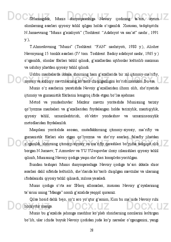 SHuningdek,   Munis   dunyoqarashiga   Navoiy   ijodining   ta’siri,   ayrim
olimlarning   asarlari   qiyosiy   tahlil   qilgan   holda   o‘rganildi.   Xususan,   tadqitqotchi
N.Jumaevning   “Munis   g‘azaliyoti”   (Toshkent.   “Adabiyot   va   san’at”   nashr.,   1991
y.), 
T.Ahmedovning   “Munis”   (Toshkent.   “FAN”   nashriyoti,   1980   y.),   Alisher
Navoiyning 15 tomlik asarlari (IV tom. Toshkent. Badiiy adabiyot nashr, 1965 y.)
o‘rganildi,   olimlar   fikrlari   tahlil   qilindi,   g‘azallardan   iqtiboslar   keltirilib   mazmun
va uslubiy jihatdan qiyosiy tahlil qilindi.  
Ushbu   manbalarda   ikkala   shoirning   ham   g‘azallarida   bir   xil   ijtimoiy-ma’rifiy,
siyosiy va axloqiy mavzularning ko‘tarib chiqilganligini ko‘rish mumkin. Bu esa 
Munis   o‘z   asarlarini   yaratishda   Navoiy   g‘azallaridan   ilhom   olib,   she’riyatida
ijtimoiy va gumanistik fikrlarini kengroq ifoda etgan bo‘lsa ajabmas.  
Metod   va   yondashuvlar:   Mazkur   mavzu   yoritashda   Munisning   tarixiy
qo‘lyozma   manbalari   va   g‘azallaridan   foydalangan   holda   tarixiylik,   mantiqiylik,
qiyosiy   tahlil,   umumlashtirish,   ob’ektiv   yondashuv   va   umuminsoniylik
metodlaridan foydalanildi. 
Maqolani   yoritishda   asosan,   mutafakkirning   ijtimoiy-siyosiy,   ma’rifiy   va
gumanistik   fikrlari   aks   etgan   qo‘lyozma   va   she’riy   asarlari   falsafiy   jihatdan
o‘rganildi, shoirning ijtimoiy-siyosiy va ma’rifiy qarashlari bo‘yicha tadqiqot olib
borgan N.Jumaev, T.Axmedov va YU.YUsupovlar ilmiy izlanishlari qiyosiy tahlil
qilinib, Munisning Navoiy ijodiga yaqin she’rlari kompleks yoritilgan. 
Bundan   tashqari   Munis   dunyoqarashiga   Navoiy   ijodiga   ta’siri   ikkala   shior
asarlari dalil sifatida keltirilib, she’rlarida ko‘tarib chiqilgan mavzular va ularning
ifodalanishi qiyosiy tahlil qilinadi, xulosa yasaladi.  
Munis   ijodiga   o‘rta   asr   SHarq   allomalari,   xususan   Navoiy   g‘oyalarining
ta’sirini uning “Manga” nomli g‘azalida yaqqol quramiz.  
Qilsa hosid dahli bejo, so‘z aro yo‘qtur g‘amim, Kim bu ma’nida Navoiy ruhi
homiydur manga.
Munis   bu   g‘azalida   jahonga   mashhur   ko‘plab   shoirlarning   nomlarini   keltirgan
bo‘lib,   ular   ichida   buyuk   Navoiy   ijodidan   juda   ko‘p   narsalar   o‘rganganini,   yangi
28 