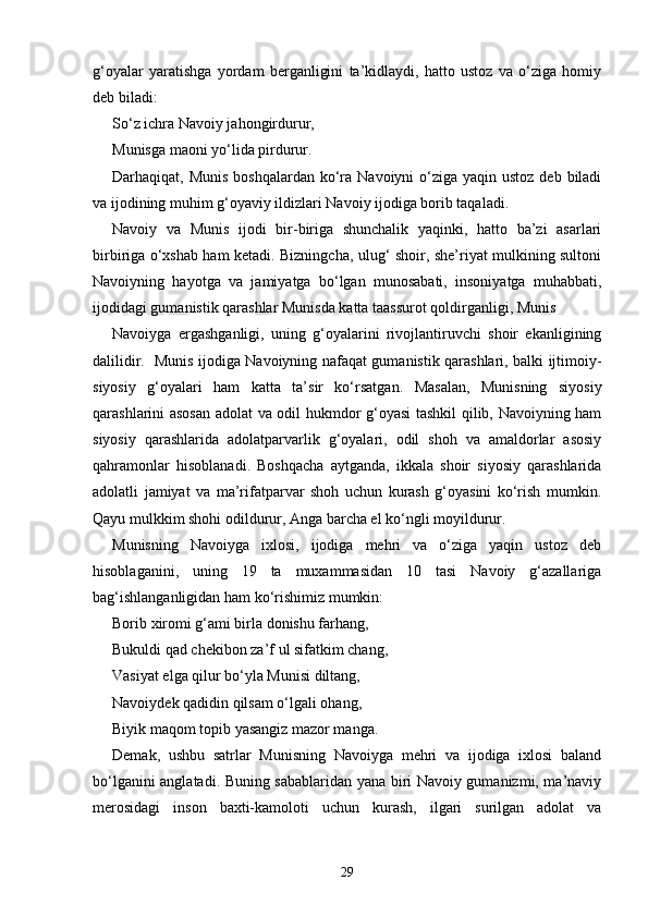 g‘oyalar   yaratishga   yordam   berganligini   ta’kidlaydi,   hatto   ustoz   va   o‘ziga   homiy
deb biladi: 
So‘z ichra Navoiy jahongirdurur, 
Munisga maoni yo‘lida pirdurur. 
Darhaqiqat, Munis  boshqalardan ko‘ra  Navoiyni  o‘ziga yaqin  ustoz deb biladi
va ijodining muhim g‘oyaviy ildizlari Navoiy ijodiga borib taqaladi.   
Navoiy   va   Munis   ijodi   bir-biriga   shunchalik   yaqinki,   hatto   ba’zi   asarlari
birbiriga o‘xshab ham ketadi. Bizningcha, ulug‘ shoir, she’riyat mulkining sultoni
Navoiyning   hayotga   va   jamiyatga   bo‘lgan   munosabati,   insoniyatga   muhabbati,
ijodidagi gumanistik qarashlar Munisda katta taassurot qoldirganligi, Munis 
Navoiyga   ergashganligi,   uning   g‘oyalarini   rivojlantiruvchi   shoir   ekanligining
dalilidir.   Munis ijodiga Navoiyning nafaqat gumanistik qarashlari, balki ijtimoiy-
siyosiy   g‘oyalari   ham   katta   ta’sir   ko‘rsatgan.   Masalan,   Munisning   siyosiy
qarashlarini asosan adolat va odil hukmdor g‘oyasi tashkil qilib, Navoiyning ham
siyosiy   qarashlarida   adolatparvarlik   g‘oyalari,   odil   shoh   va   amaldorlar   asosiy
qahramonlar   hisoblanadi.   Boshqacha   aytganda,   ikkala   shoir   siyosiy   qarashlarida
adolatli   jamiyat   va   ma’rifatparvar   shoh   uchun   kurash   g‘oyasini   ko‘rish   mumkin.
Qayu mulkkim shohi odildurur, Anga barcha el ko‘ngli moyildurur.
Munisning   Navoiyga   ixlosi,   ijodiga   mehri   va   o‘ziga   yaqin   ustoz   deb
hisoblaganini,   uning   19   ta   muxammasidan   10   tasi   Navoiy   g‘azallariga
bag‘ishlanganligidan ham ko‘rishimiz mumkin: 
Borib xiromi g‘ami birla donishu farhang, 
Bukuldi qad chekibon za’f ul sifatkim chang, 
Vasiyat elga qilur bo‘yla Munisi diltang, 
Navoiydek qadidin qilsam o‘lgali ohang, 
Biyik maqom topib yasangiz mazor manga.
Demak,   ushbu   satrlar   Munisning   Navoiyga   mehri   va   ijodiga   ixlosi   baland
bo‘lganini anglatadi. Buning sabablaridan yana biri Navoiy gumanizmi, ma’naviy
merosidagi   inson   baxti-kamoloti   uchun   kurash,   ilgari   surilgan   adolat   va
29 