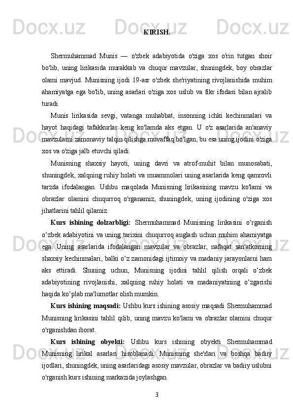 KIRISH.
Shermuhammad   Munis   —   o'zbek   adabiyotida   o'ziga   xos   o'rin   tutgan   shoir
bo'lib,   uning   lirikasida   murakkab   va   chuqur   mavzular,   shuningdek,   boy   obrazlar
olami   mavjud.   Munisning   ijodi   19-asr   o'zbek   she'riyatining   rivojlanishida   muhim
ahamiyatga ega bo'lib, uning asarlari o'ziga xos uslub va fikr  ifodasi  bilan ajralib
turadi. 
Munis   lirikasida   sevgi,   vatanga   muhabbat,   insonning   ichki   kechinmalari   va
hayot   haqidagi   tafakkurlar   keng   ko'lamda   aks   etgan.   U   o'z   asarlarida   an'anaviy
mavzularni zamonaviy talqin qilishga muvaffaq bo'lgan, bu esa uning ijodini o'ziga
xos va o'ziga jalb etuvchi qiladi. 
Munisning   shaxsiy   hayoti,   uning   davri   va   atrof-muhit   bilan   munosabati,
shuningdek, xalqning ruhiy holati va muammolari uning asarlarida keng qamrovli
tarzda   ifodalangan.   Ushbu   maqolada   Munisning   lirikasining   mavzu   ko'lami   va
obrazlar   olamini   chuqurroq   o'rganamiz,   shuningdek,   uning   ijodining   o'ziga   xos
jihatlarini tahlil qilamiz.
Kurs   ishining   dolzarbligi:   Shermuhammad   Munisning   lirikasini   o‘rganish
o‘zbek adabiyotini va uning tarixini chuqurroq anglash uchun muhim ahamiyatga
ega.   Uning   asarlarida   ifodalangan   mavzular   va   obrazlar,   nafaqat   san'atkorning
shaxsiy kechinmalari, balki o‘z zamonidagi ijtimoiy va madaniy jarayonlarni ham
aks   ettiradi.   Shuning   uchun,   Munisning   ijodini   tahlil   qilish   orqali   o‘zbek
adabiyotining   rivojlanishi,   xalqning   ruhiy   holati   va   madaniyatining   o‘zgarishi
haqida ko‘plab ma'lumotlar olish mumkin.
Kurs ishining maqsadi:   Ushbu kurs ishining asosiy maqsadi Shermuhammad
Munisning lirikasini  tahlil  qilib, uning mavzu ko'lami  va obrazlar  olamini chuqur
o'rganishdan iborat. 
Kurs   ishining   obyekti:   Ushbu   kurs   ishining   obyekti   Shermuhammad
Munisning   lirikal   asarlari   hisoblanadi.   Munisning   she'rlari   va   boshqa   badiiy
ijodlari, shuningdek, uning asarlaridagi asosiy mavzular, obrazlar va badiiy uslubni
o'rganish kurs ishining markazida joylashgan.
3 