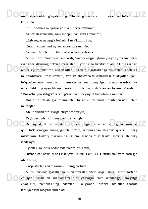 ma’rifatparvarlik   g‘oyalarining   Munis   gumanistik   pozitsiyasiga   to‘la   mos
kelishidir.  
Bo‘lub Munis muyassar yor ila bir erda o‘lturmoq, 
Navozishlar ko‘rub, komish topib har lahza afchunroq, 
Ichib sog‘ar ayoqig‘a tushub ul nav’kim tufroq, 
Onikim eltgay vasl uyqusi ishrat tuni mundoq, 
Navoiydek netar to subhi mahshar tarki xob aylab.
Munis ustozi Navoiy izidan borib, Navoiy singari ijtimoiy-siyosiy mazmundagi
asarlarida   davrning   dolzarb   masalalarini   yoritishga   harakat   qiladi.   Munis   asarlari
ichida   ayrim   hukmron   sinf   vakillarining   xalq   manfaatlariga   zid   ishlari,   adolatsiz
munosabatlarini   fosh   etuvchi,   xon   va   shaxzodalar   o‘rtasidagi   ziddiyatlar,   qonli
to‘qnashuvlarni   qoralovchi,   mamlakatda   yuz   berayotgan   o‘zaro   urushlar   va
ocharchilikning ayanchli manzaralarini ifodalovchi  she’rlari anchagina. Masalan  ,
“Xos o‘lub jon ahlig‘a” radifli g‘azalida buni yaqqol ko‘rishimiz mumkin: 
Xos   o‘lib   joh   ahlig‘a   in’oim   sohib   tojlar,   Zulmi   omidin   berib   jon   non   uchun
muhtojlar... 
Ahli donishlar to‘sharga buryoe topmayin, 
Xayli nodonlar solib masnad uza debojlar.
Darhaqiqat,   Munis   xonlik   tuzumidagi   tengsizlik,   nohaqlik,   begunoh   insonlar
qoni   to‘kilayotganligining   guvohi   bo‘lib,   zamonasidan   shikoyat   qiladi.   Bunday
mavzularni   Navoiy   fikrlarining   davomi   sifatida   “Ey   falak”   she’rida   shunday
ifodalaydi:  
Ey falak, muncha nedur aylamak izhori sitam, 
Urubon har nafas el bag‘riga yuz nishtari g‘am. YOg‘durub ahli vafo boshig‘a
ofat toshin, 
Ko‘p jafo birla vafo rasmini urding barham.
Munis   Navoiy   g‘azallariga   muxammaslar   bitish   orqali   ulug‘   shoir   ko‘tarib
chiqqan   masala   va   maqsadlarni   o‘zi   yashagan   davr   kishilariga,   jamiyatga
etkazishni,   zamonasining   odamlarini   oliyjanob   insoniy   fazilatlar   asosida
tarbiyalashni maqsad qilib oladi.    
30 