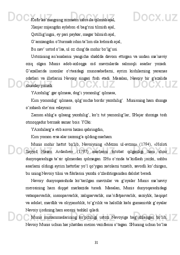 Kofir ko‘zungning xizmatin ixlos ila qilmish ajal, 
Xanjar mijangdin aylabon el bag‘rini tilmish ajal, 
Qotillig‘ingni, ey pari paykar, magar bilmish ajal, 
G‘amzangdin o‘lturmak ishin ta’lim ola kelmish ajal, 
Bu nav’ ustod o‘lsa, ul oz chog‘da mohir bo‘lg‘usi. 
Ustozining   an’analarini   yangicha   shaklda   davom   ettirgan   va   undan   ma’naviy
oziq   olgan   Munis   adob-axloqga   oid   mavzularda   salmoqli   asarlar   yozadi.
G‘azallarida   insonlar   o‘rtasidagi   munosabatlarni,   ayrim   kishilarning   yaramas
odatlari   va   illatlarini   Navoiy   singari   fosh   etadi.   Masalan,   Navoiy   bir   g‘azalida
shunday yozadi: 
YAxshilig‘ gar qilmasa, dog‘i yomonlig‘ qilmasa, 
Kim yomonlig‘ qilmasa, qilg‘oncha bordir yaxshilig‘.   Munisning ham shunga
o‘xshash she’rini eslaymiz: 
Zamon   ahlig‘a   qilsang   yaxshilig‘,   ko‘z   tut   yamonlig‘lar,   SHajar   shoxiga   tosh
otmoqqadur bermak samar bois. YOki: 
YAxshilarg‘a etib anvoi hazan qahringdin, 
Kim yomon ersa alar zaxmig‘a qilding marham. 
Munis   mohir   hattot   bo‘lib,   Navoiyning   «Mezon   ul-avzon»   (1794),   «Holoti
Sayyid   Hasan   Ardasher»   (1797)   asarlarini   kitobat   qilganligi   ham   shoir
dunyoqarashiga   ta’sir   qilmasdan   qolmagan.   SHu   o‘rinda   ta’kidlash   joizki,   ushbu
asarlarni oldingi ayrim hattotlar yo‘l qo‘ygan xatolarni tuzatib, savodli ko‘chirgan,
bu uning Navoiy tilini va fikrlarini yaxshi o‘zlashtirganidan dalolat beradi. 
Navoiy   dunyoqarashida   ko‘tarilgan   mavzular   va   g‘oyalar   Munis   ma’naviy
merosining   ham   diqqat   markazida   turadi.   Masalan,   Munis   dunyoqarashidagi
vatanparvarlik,   insonparvarlik,   xalqparvarlik,   ma’rifatparvarlik,   saxiylik,   haqiqat
va adolat, mardlik va oliyjanoblik, to‘g‘rilik va halollik kabi  gumanistik g‘oyalar
Navoiy ijodining ham asosini tashkil qiladi. 
Munis   muxammaslarining   ko‘pchiligi   ustozi   Navoyiga   bag‘ishlangan   bo‘lib,
Navoiy Munis uchun har jihatdan mezon vazifasini o‘tagan. SHuning uchun bo‘lsa
31 
