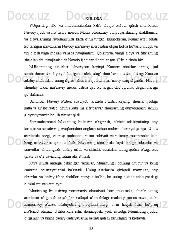 XULOSA
YUqoridagi   fikr   va   mulohazalardan   kelib   chiqib   xulosa   qilish   mumkinki,
Navoiy  ijodi   va  ma’naviy  merosi   Munis   Xorazmiy  dunyoqarishining  shakllanishi
va   g‘oyalarining   rivojlanishida   katta   o‘rin   tutgan.   Ikkinchidan,   Munis   o‘z   ijodida
ko‘tarilgan mavzularni Navoiy ma’naviy merosidan olgan holda ko‘tarib chiqdi va
uni o‘z davriga moslab yanada rivojlantirdi. Qolaversa, yangi g‘oya va fikrlarning
shakllanishi, rivojlanishida Navoiy ijodidan ilhomlangan. SHu o‘rinda biz 
M.Rahimning   «Alisher   Navoiydan   keyingi   Xorazm   shoirlari   uning   ijod
sarchashmasidan fayziyob bo‘lganlaridek, ulug‘ shoir ham o‘zidan oldingi Xorazm
adabiy muhitidan, uning ilg‘or   shoirlari ijodidan ma’naviy oziq olgandir. Navoiy
shunday   ulkan   ma’naviy   meros   ustida   qad   ko‘targan   cho‘qqidir»,   degan   fikriga
qo‘shilamiz.  
Umuman,   Navoiy   o‘zbek   adabiyoti   tarixida   o‘zidan   keyingi   shoirlar   ijodiga
katta  ta’sir   ko‘rsatib,   Munis   kabi   ma’rifatparvar   shoirlarning   dunyoqarashi   uchun
g‘oyaviy zamin bo‘lib xizmat qildi. 
Shermuhammad   Munisning   lirikasini   o‘rganish,   o‘zbek   adabiyotining   boy
tarixini va san'atining rivojlanishini anglash uchun muhim ahamiyatga ega. U o‘z
asarlarida   sevgi,   vatanga   muhabbat,   inson   ruhiyati   va   ijtimoiy   muammolar   kabi
keng   mavzularni   qamrab   oladi.   Munisning   she'rlarida   foydalanilgan   obrazlar   va
simvollar, shuningdek, badiiy uslub va stilistik vositalar, uning ijodini  o‘ziga xos
qiladi va o‘z davrining ruhini aks ettiradi.
Kurs   ishida   amalga   oshirilgan   tahlillar,   Munisning   ijodining   chuqur   va   keng
qamrovli   xususiyatlarini   ko‘rsatdi.   Uning   asarlarida   qiziqarli   mavzular,   boy
obrazlar   va   badiiy   ifoda   shakllari   mavjud   bo‘lib,   bu   uning   o‘zbek   adabiyotidagi
o‘rnini mustahkamlaydi.
Munisning   lirikasining   zamonaviy   ahamiyati   ham   muhimdir,   chunki   uning
asarlarini   o‘rganish   orqali   biz   nafaqat   o‘tmishdagi   madaniy   merosimizni,   balki
zamonaviy   o‘zbek   adabiyotining   rivojlanishidagi   o‘rni   haqida   ham   ko‘proq
ma'lumot   olamiz.   Ushbu   kurs   ishi,   shuningdek,   yosh   avlodga   Munisning   ijodini
o‘rganish va uning badiiy qadriyatlarini saqlab qolish zarurligini ta'kidlaydi.
33 