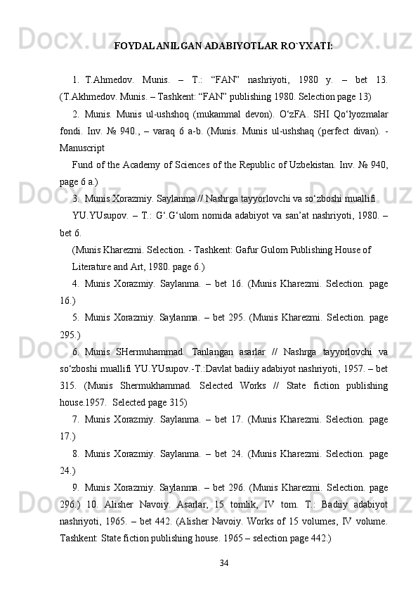 FOYDALANILGAN ADABIYOTLAR RO`YXATI:
1. T.Ahmedov.   Munis.   –   T.:   “FAN”   nashriyoti,   1980   y.   –   bet   13.
(T.Akhmedov. Munis. – Tashkent: “FAN” publishing 1980. Selection page 13) 
2. Munis.   Munis   ul-ushshoq   (mukammal   devon).   O‘zFA.   SHI   Qo‘lyozmalar
fondi.   Inv.   №   940.,   –   varaq   6   a-b.   (Munis.   Munis   ul-ushshaq   (perfect   divan).   -
Manuscript 
Fund of the Academy of Sciences of the Republic of Uzbekistan. Inv. № 940,
page 6 a.) 
3. Munis Xorazmiy. Saylanma // Nashrga tayyorlovchi va so‘zboshi muallifi 
YU.YUsupov.  – T.:  G‘.G‘ulom  nomida adabiyot  va  san’at  nashriyoti, 1980. –
bet 6. 
(Munis Kharezmi. Selection. - Tashkent: Gafur Gulom Publishing House of 
Literature and Art, 1980. page 6.) 
4. Munis   Xorazmiy.   Saylanma.   –   bet   16.   (Munis   Kharezmi.   Selection.   page
16.) 
5. Munis   Xorazmiy.   Saylanma.   –   bet   295.   (Munis   Kharezmi.   Selection.   page
295.) 
6. Munis   SHermuhammad.   Tanlangan   asarlar   //   Nashrga   tayyorlovchi   va
so‘zboshi muallifi YU.YUsupov.-T.:Davlat badiiy adabiyot nashriyoti, 1957. – bet
315.   (Munis   Shermukhammad.   Selected   Works   //   State   fiction   publishing
house.1957.  Selected page 315)  
7. Munis   Xorazmiy.   Saylanma.   –   bet   17.   (Munis   Kharezmi.   Selection.   page
17.) 
8. Munis   Xorazmiy.   Saylanma.   –   bet   24.   (Munis   Kharezmi.   Selection.   page
24.) 
9. Munis   Xorazmiy.   Saylanma.   –   bet   296.   (Munis   Kharezmi.   Selection.   page
296.)   10.   Alisher   Navoiy.   Asarlar,   15   tomlik,   IV   tom.   T.:   Badiiy   adabiyot
nashriyoti,   1965.   –   bet   442.   (Alisher   Navoiy.   Works   of   15   volumes,   IV   volume.
Tashkent: State fiction publishing house. 1965 – selection page 442.) 
34 