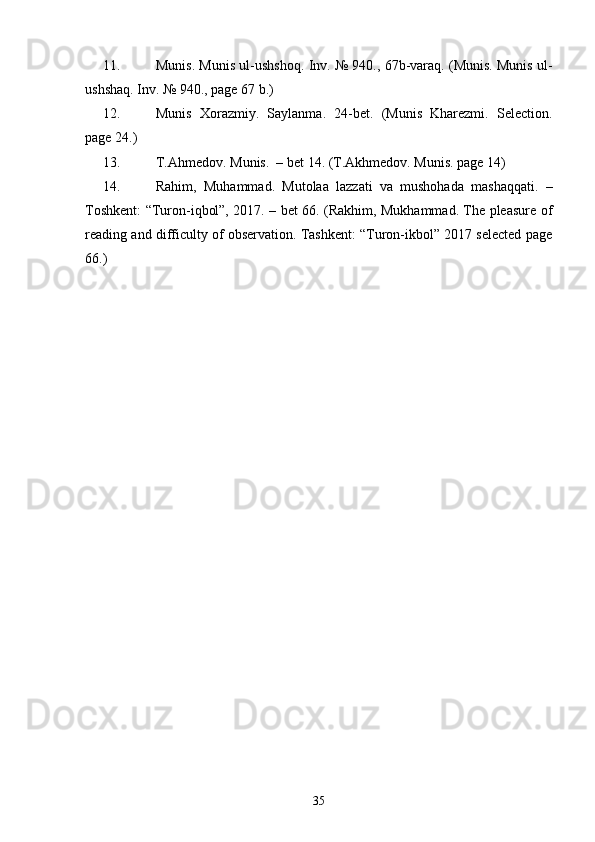 11. Munis. Munis ul-ushshoq. Inv. № 940., 67b-varaq. (Munis. Munis ul-
ushshaq. Inv. № 940., page 67 b.) 
12. Munis   Xorazmiy.   Saylanma.   24-bet.   (Munis   Kharezmi.   Selection.
page 24.) 
13. T.Ahmedov. Munis.  – bet 14. (T.Akhmedov. Munis. page 14)  
14. Rahim,   Muhammad.   Mutolaa   lazzati   va   mushohada   mashaqqati.   –
Toshkent: “Turon-iqbol”, 2017. – bet 66. (Rakhim, Mukhammad. The pleasure of
reading and difficulty of observation. Tashkent: “Turon-ikbol” 2017 selected page
66.) 
35 