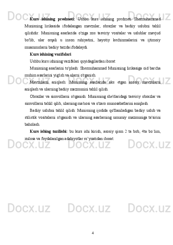 Kurs   ishining   predmeti:   Ushbu   kurs   ishining   predmeti   Shermuhammad
Munisning   lirikasida   ifodalangan   mavzular,   obrazlar   va   badiiy   uslubni   tahlil
qilishdir.   Munisning   asarlarida   o'ziga   xos   tasviriy   vositalar   va   uslublar   mavjud
bo'lib,   ular   orqali   u   inson   ruhiyatini,   hayotiy   kechinmalarini   va   ijtimoiy
muammolarni badiiy tarzda ifodalaydi.
Kurs ishining vazifalari
Ushbu kurs ishining vazifalari quyidagilardan iborat:
Munisning asarlarini to'plash: Shermuhammad Munisning lirikasiga oid barcha
muhim asarlarini yig'ish va ularni o'rganish.
Mavzularni   aniqlash:   Munisning   asarlarida   aks   etgan   asosiy   mavzularni
aniqlash va ularning badiiy mazmunini tahlil qilish.
Obrazlar  va simvollarni  o'rganish:  Munisning she'rlaridagi  tasviriy obrazlar va
simvollarni tahlil qilib, ularning ma'nosi va o'zaro munosabatlarini aniqlash.
Badiiy   uslubni   tahlil   qilish:   Munisning   ijodida   qo'llaniladigan   badiiy   uslub   va
stilistik   vositalarni   o'rganish   va   ularning   asarlarning   umumiy   mazmuniga   ta'sirini
baholash.
Kurs   ishing   tuzilishi:   bu   kurs   ishi   kirish,   asosiy   qism   2   ta   bob,   4ta   bo`lim,
xulosa va foydalanilgan adabiyotlar ro’yxatidan iborat.
4 