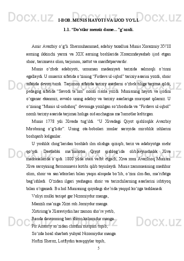 I-BOB. MUNIS HAYOTI VA IJOD YO’LI.
1.1. “Do’stlar mensiz dame…”g’azali.
Amir  Avazbiy   o g li   Shermuhammad,  adabiy   taxallusiʻ ʻ   Munis   Xorazmiy   XVIII
asrning   ikkinchi   yarmi   va   XIX   asrning   boshlarida   Xorazmdayashab   ijod   etgan
shoir, tarixnavis olim, tarjimon, xattot va marifatparvardir.
Munis   o zbek   adabiyoti,   umuman   madaniyati   tarixida   salmoqli   o rinni	
ʻ ʻ
egallaydi. U muarrix sifatida o zining “Firdavs ul-iqbol” tarixiy asarini yozdi, shoir	
ʻ
sifatida devon tuzdi. Tarjimon sifatida tarixiy asarlarni o zbek tiliga tarjima qildi,	
ʻ
pedagog   sifatida  “Savodi   ta lim”   nomli   risola   yozdi.  Munisning   hayoti   va   ijodini	
ʼ
o rganar   ekanmiz,   avvalo   uning   adabiy   va   tarixiy   asarlariga   murojaat   qilamiz.   U	
ʻ
o zining “Munis ul-ushshoq” devoniga yozilgan so zboshida va “Firdavs ul-iqbol”
ʻ ʻ
nomli tarixiy asarida tarjimai holiga oid anchagina ma lumotlar keltirgan.	
ʼ
Munis   1778   yili   Xivada   tug ildi.   “U   Xivadagi   Qiyot   qishloqlik   Avazbiy	
ʻ
Mirobning   o g lidir”.   Uning   ota-bobolari   xonlar   saroyida   miroblik   ishlarini	
ʻ ʻ
boshqarib kelganlar.
U   yoshlik   chog laridan   boshlab   ilm   olishga   qiziqib,   tarix   va   adabiyotga   mehr	
ʻ
qo ydi.   Dastlabki   ma lumotni   Qiyot   qishlog ida   olib,keyinchalik   Xiva	
ʻ ʼ ʻ
madrasalarida o qidi. 1800 yilda otasi  vafot etgach, Xiva xoni AvazInoq Munisni	
ʻ
Xiva saroyining farmonnavis kotibi qilib tayinlaydi. Munis zamonasining mashhur
olim,   shoir   va   san atkorlari   bilan   yaqin   aloqada   bo lib,   o zini   ilm-fan,   ma rifatga	
ʼ ʻ ʻ ʼ
bag ishladi.   O zidan   ilgari   yashagan   shoir   va   tarixchilarning   asarlarini   ishtiyoq	
ʻ ʻ
bilan o rganadi. Bu hol Munisning quyidagi she rida yaqqol ko zga tashlanadi:	
ʻ ʼ ʻ
Voliyi mulki tariqat gar Nizomiydur manga,
Manzili ma niga Xizri roh Jomiydur manga.	
ʼ
Xotirimg a Xisraviydin har zamon sho re yetib,	
ʻ ʻ
Banda davronning bari shirin kalomidur manga.
Pir Ansoriy so zidan choshni nutqum topib,	
ʻ
So zda hosil sharbati yuhyal Nizomiydur manga.	
ʻ
Hofizi Sheroz, Lutfiydin taraqqiylar topib,
5 