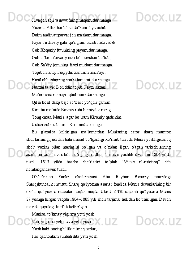 Jilvagoh aqli tasavvufning maqomidur manga.
Yuzima Attor har lahza do koni fayz ochib,ʻ
Doim andin atrparvar jon mashomidur manga.
Fayzi Firdavsiy gahi qo nglum ochib firdavsdek,	
ʻ
Goh Xoqoniy futuhining payomidur manga.
Goh ta bim Anvariy nuri bila ravshan bo lub,	
ʼ ʻ
Goh Sa diy jomining fayzi mudomidur manga.
ʼ
Topibon ishqi Iroqiydin zamirim nash ayi,	
ʼ
Hosil ahli ishqning sho ri tamomi dur manga.	
ʻ
Nusxai ta yid Bediddin topib, Fayzi suxan,	
ʼ
Ma ni ichra nomayi Iqbol nomidur manga.	
ʼ
Qilsa hosil daxp bejo so z aro yo qdir gamim,	
ʻ ʻ
Kim bu ma nida Navoiy ruhi homiydur manga.	
ʼ
Tong emas, Munis, agar bo lsam Kiromiy qadrikim,	
ʻ
Ustozi zohiru botin – Kiromiidur manga.
Bu   g azalda   keltirilgan   ma lumotdan   Munisning   qator   sharq   mumtoz	
ʻ ʼ
shoirlarining ijodidan bahramand bo lganligi ko rinib turibdi. Munis yoshligidanoq	
ʻ ʻ
she r   yozish   bilan   mashg ul   bo lgan   va   o zidan   ilgari   o tgan   tarixchilarning	
ʼ ʻ ʻ ʻ ʻ
asarlarini   zo r   havas   bilan   o rgangan.   Shoir   birinchi   yoshlik   devonini   1804   yilda	
ʻ ʻ
tuzdi.   1813   yilda   barcha   she rlarini   to plab   “Munis   ul-ushshoq”   deb	
ʼ ʻ
nomlangandevon tuzdi.
O zbekiston   Fanlar   akademiyasi   Abu   Rayhon   Beruniy   nomidagi	
ʻ
Sharqshunoslik instituti Sharq qo lyozma asarlar fondida Munis devonlarining bir	
ʻ
necha   qo lyozma   nusxalari   saqlanmoqda.   Ulardan1330-raqamli   qo lyozma   Munis	
ʻ ʻ
27 yoshga kirgan vaqtda 1804–1805 yili shoir tarjimai holidan ko chirilgan. Devon	
ʻ
oxirida quyidagi to rtlik keltirilgan:	
ʻ
Muniso, to kmay yigirma yetti yosh,	
ʻ
Vah, yigirma yetgi uzra yetti yosh.
Yosh kabi mashg ullik qilmoq nedur,	
ʻ
Har qachonkim suhbatishta yetti yosh.
6 