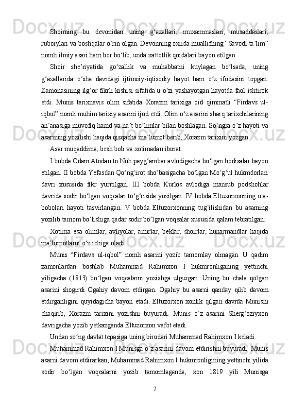 Shoirning   bu   devonidan   uning   g azallari,   muxammaslari,   musaddaslari,ʻ
ruboiylari va boshqalar o rin olgan. Devonning oxiida muallifning “Savodi ta lim”	
ʻ ʼ
nomli ilmiy asari ham bor bo lib, unda xattotlik qoidalari bayon etilgan.	
ʻ
Shoir   she riyatida   go zallik   va   muhabbatni   kuylagan   bo lsada,   uning	
ʼ ʻ ʻ
g azallarida   o sha   davrdagi   ijtimoiy-iqtisodiy   hayot   ham   o z   ifodasini   topgan.	
ʻ ʻ ʻ
Zamonasining ilg or fikrli kishisi sifatida u o zi yashayotgan hayotda faol ishtirok	
ʻ ʻ
etdi.   Munis   tarixnavis   olim   sifatida   Xorazm   tarixiga   oid   qimmatli   “Firdavs   ul-
iqbol” nomli muhim tarixiy asarini ijod etdi. Olim o z asarini sharq tarixchilarining	
ʻ
an anasiga muvofiq hamd va na t bo limlar bilan boshlagan. So ngra o z hayoti va	
ʼ ʼ ʻ ʻ ʻ
asarining yozilishi haqida qisqacha ma lumot berib, Xorazm tarixini yozgan.	
ʼ
Asar muqaddima, besh bob va xotimadan iborat.
I bobda Odam Atodan to Nuh payg ambar avlodigacha bo lgan hodisalar bayon
ʻ ʻ
etilgan. II bobda Yefasdan Qo ng irot sho basigacha bo lgan Mo g ul hukmdorlari	
ʻ ʻ ʻ ʻ ʻ ʻ
davri   xususida   fikr   yuritilgan.   III   bobda   Kurlos   avlodiga   mansub   podshohlar
davrida sodir bo lgan voqealar to g risida yozilgan. IV bobda Eltuzorxonning ota-	
ʻ ʻ ʻ
bobolari   hayoti   tasvirlangan.   V   bobda   Eltuzorxonning   tug ilishidan   bu   asarning	
ʻ
yozilib tamom bo lishiga qadar sodir bo lgan voqealar xususida qalam tebratilgan.	
ʻ ʻ
Xotima   esa   olimlar,   avliyolar,   amirlar,   beklar,   shoirlar,   hunarmandlar   haqida
ma lumotlarni o z ichiga oladi.	
ʼ ʻ
Munis   “Firdavs   ul-iqbol”   nomli   asarini   yozib   tamomlay   olmagan.   U   qadim
zamonlardan   boshlab   Muhammad   Rahimxon   I   hukmronliganing   yettinchi
yiligacha   (1813)   bo lgan   voqealarni   yozishga   ulgurgan.   Uning   bu   chala   qolgan	
ʻ
asarini   shogirdi   Ogahiy   davom   etdirgan.   Ogahiy   bu   asarni   qanday   qilib   davom
etdirganligini   quyidagicha   bayon   etadi.   Eltuzorxon   xonlik   qilgan   davrda   Munisni
chaqirib,   Xorazm   tarixini   yozishni   buyuradi.   Munis   o z   asarini   Sherg oziyxon	
ʻ ʻ
davrigacha yozib yetkazganda Eltuzorxon vafot etadi.
Undan so ng davlat tepasiga uning birodari Muhammad Rahimxon I keladi.	
ʻ
Muhammad Rahimxon I Munisga o z asarini davom etdirishni buyuradi. Munis	
ʻ
asarni davom etdirarkan, Muhammad Rahimxon I hukmronligining yettinchi yilida
sodir   bo lgan   voqealarni   yozib   tamomlaganda,   xon   1819   yili   Munisga	
ʻ
7 