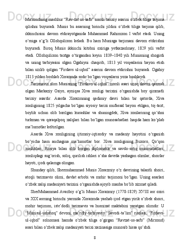 Mirxondning mashhur “Rav-zat us-safo” nomli tarixiy asarini o zbek tiliga tarjimaʻ
qilishni   buyuradi.   Munis   bu   asarning   birinchi   jildini   o zbek   tiliga   tarjima   qilib,	
ʻ
ikkinchisini   davom   etdirayotganida   Muhammad   Rahimxon   I   vafot   etadi.   Uning
o rniga   o g li   Ollohqulixon   keladi.   Bu   ham   Munisga   tarjimani   davom   etdirishni	
ʻ ʻ ʻ
buyuradi.   Biroq   Munis   ikkinchi   kitobni   oxiriga   yetkazaolmay,   1829   yili   vafot
etadi.   Ollohqulixon   taxtga   o tirgandan   keyin   1839–1840   yili   Munisning   shogirdi	
ʻ
va   uning   tarbiyasini   olgan   Ogahiyni   chaqirib,   1813   yil   voqealarini   bayon   etish
bilan   uzilib   qolgan   “Firdavs   ul-iqbol”   asarini   davom   etdirishni   buyuradi.   Ogahiy
1813 yildan boshlab Xorazmda sodir bo lgan voqealarni yoza boshlaydi.	
ʻ
Tarixnavis olim Munisning “Firdavs ul-iqbol” nomli asari uzoq davrni qamrab
olgan   Markaziy   Osiyo,   ayniqsa   Xiva   xonligi   tarixini   o rganishda   boy   qimmatli	
ʻ
tarixiy   asardir.   Asarda   Xorazmning   qadimiy   davri   bilan   bir   qatorda,   Xiva
xonligining   1825   yilgacha   bo lgan   siyosiy   tarixi   mufassal   bayon   etilgan,   toj-taxt,	
ʻ
boylik   uchun   olib   borilgan   kurashlar   va   shuningdek,   Xiva   xonlarining   qo shni	
ʻ
turkman   va   qoraqalpoq   xalqlari   bilan   bo lgan   munosabatlari   haqida   ham   ko plab	
ʻ ʻ
ma lumotlar keltirilgan.	
ʼ
Asarda   Xiva   xonligining   ijtimoiy-iqtisodiy   va   madaniy   hayotini   o rganish	
ʻ
bo yicha   ham   anchagina   ma lumotlar   bor.   Xiva   xonligining   Buxoro,   Qo qon	
ʻ ʼ ʻ
xonliklari,   Rusiya   bilan   olib   borgan   diplomatik   va   savdo-sotiq   munosabatlari,
xonliqdagi sug orish, soliq, qurilish ishlari o sha davrda yashagan olimlar, shoirlar	
ʻ ʻ
hayoti, ijodi qalamga olingan.
Shunday   qilib,   Shermuhammad   Munis   Xorazmiy   o z   davrining   talantli   shoiri,	
ʻ
atoqli   tarixnavis   olimi,   davlat   arbobi   va   mohir   tarjimoni   bo lgan.   Uning   asarlari	
ʻ
o zbek xalqi madaniyati tarixini o rganishda ajoyib manba bo lib xizmat qiladi. 	
ʻ ʻ ʻ
SherMuhammad  Avazbiy o’g’li  Munis  Xorazmiy (1778-1829)  XVIII  asr  oxiri
va XIX asrning birinchi yarmida Xorazmda yashab ijod etgan yirik o’zbek shoiri,
mohir   tarjimon,   iste’dodli   tarixnavis   va   husnixat   maktabini   yaratgan   olimdir.   U
“Munisul-ushshoq” devoni, ma’rifiy-tarbiyaviy “Savodi-ta’lim” risolasi, “Firdavs-
ul-iqbol”   solnomasi   hamda   o’zbek   tiliga   o’girgan   “Ravzat-us-safo”   (Mirxond)
asari bilan o’zbek xalqi madaniyati tarixi xazinasiga munosib hissa qo’shdi.
8 