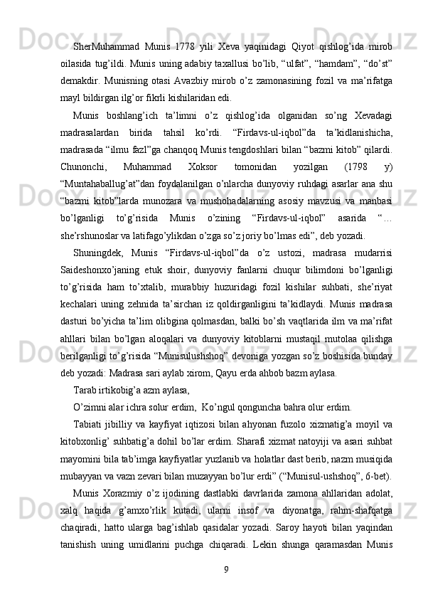 SherMuhammad   Munis   1778   yili   Xeva   yaqinidagi   Qiyot   qishlog’ida   mirob
oilasida tug’ildi. Munis uning adabiy taxallusi  bo’lib, “ulfat”, “hamdam”, “do’st”
demakdir.   Munisning   otasi   Avazbiy   mirob   o’z   zamonasining   fozil   va   ma’rifatga
mayl bildirgan ilg’or fikrli kishilaridan edi.
Munis   boshlang’ich   ta’limni   o’z   qishlog’ida   olganidan   so’ng   Xevadagi
madrasalardan   birida   tahsil   ko’rdi.   “Firdavs-ul-iqbol”da   ta’kidlanishicha,
madrasada “ilmu fazl”ga chanqoq Munis tengdoshlari bilan “bazmi kitob” qilardi.
Chunonchi,   Muhammad   Xoksor   tomonidan   yozilgan   (1798   y)
“Muntahaballug’at”dan foydalanilgan o’nlarcha dunyoviy ruhdagi asarlar ana shu
“bazmi   kitob”larda   munozara   va   mushohadalarning   asosiy   mavzusi   va   manbasi
bo’lganligi   to’g’risida   Munis   o’zining   “Firdavs-ul-iqbol”   asarida   “…
she’rshunoslar va latifago’ylikdan o’zga so’z joriy bo’lmas edi”, deb yozadi.
Shuningdek,   Munis   “Firdavs-ul-iqbol”da   o’z   ustozi,   madrasa   mudarrisi
Saideshonxo’janing   etuk   shoir,   dunyoviy   fanlarni   chuqur   bilimdoni   bo’lganligi
to’g’risida   ham   to’xtalib,   murabbiy   huzuridagi   fozil   kishilar   suhbati,   she’riyat
kechalari   uning   zehnida   ta’sirchan   iz   qoldirganligini   ta’kidlaydi.   Munis   madrasa
dasturi bo’yicha ta’lim olibgina qolmasdan, balki bo’sh vaqtlarida ilm va ma’rifat
ahllari   bilan   bo’lgan   aloqalari   va   dunyoviy   kitoblarni   mustaqil   mutolaa   qilishga
berilganligi to’g’risida “Munisulushshoq” devoniga yozgan so’z boshisida bunday
deb yozadi: Madrasa sari aylab xirom, Qayu erda ahbob bazm aylasa. 
Tarab irtikobig’a azm aylasa, 
O’zimni alar ichra solur erdim,  Ko’ngul qonguncha bahra olur erdim.
Tabiati   jibilliy   va   kayfiyat   iqtizosi   bilan   ahyonan   fuzolo   xizmatig’a   moyil   va
kitobxonlig’ suhbatig’a dohil bo’lar erdim. Sharafi xizmat natoyiji va asari suhbat
mayomini bila tab’imga kayfiyatlar yuzlanib va holatlar dast berib, nazm musiqida
mubayyan va vazn zevari bilan muzayyan bo’lur erdi” (“Munisul-ushshoq”, 6-bet).
Munis   Xorazmiy   o’z   ijodining   dastlabki   davrlarida   zamona   ahllaridan   adolat,
xalq   haqida   g’amxo’rlik   kutadi,   ularni   insof   va   diyonatga,   rahm-shafqatga
chaqiradi,   hatto   ularga   bag’ishlab   qasidalar   yozadi.   Saroy   hayoti   bilan   yaqindan
tanishish   uning   umidlarini   puchga   chiqaradi.   Lekin   shunga   qaramasdan   Munis
9 