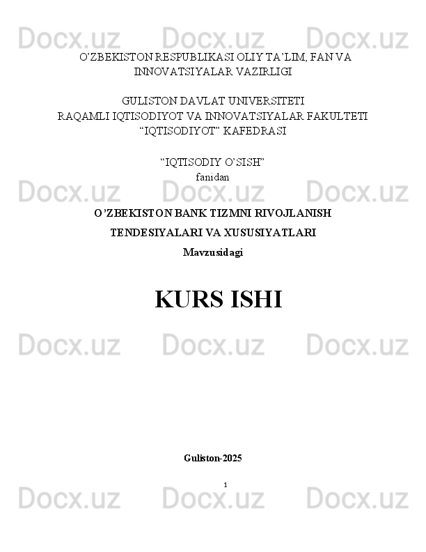    O’ZBEKISTON RESPUBLIKASI OLIY TA’LIM, FAN VA
INNOVATSIYALAR VAZIRLIGI
GULISTON DAVLAT UNIVERSITETI
RAQAMLI IQTISODIYOT VA INNOVATSIYALAR FAKULTETI
“IQTISODIYOT” KAFEDRASI
“IQTISODIY O’SISH” 
fanidan
O’ZBEKISTON BANK TIZMNI RIVOJLANISH
TENDESIYALARI VA XUSUSIYATLARI
Mavzusidagi
KURS ISHI
                                                                                                         
                                        
Guliston-2025
1 