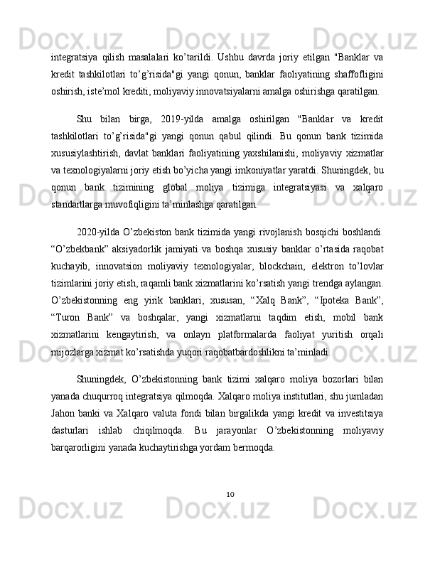 integratsiya   qilish   masalalari   ko’tarildi.   Ushbu   davrda   joriy   etilgan   "Banklar   va
kredit   tashkilotlari   to’g’risida"gi   yangi   qonun,   banklar   faoliyatining   shaffofligini
oshirish, iste’mol krediti, moliyaviy innovatsiyalarni amalga oshirishga qaratilgan.
Shu   bilan   birga,   2019-yilda   amalga   oshirilgan   "Banklar   va   kredit
tashkilotlari   to’g’risida"gi   yangi   qonun   qabul   qilindi.   Bu   qonun   bank   tizimida
xususiylashtirish,   davlat   banklari   faoliyatining   yaxshilanishi,   moliyaviy   xizmatlar
va texnologiyalarni joriy etish bo’yicha yangi imkoniyatlar yaratdi. Shuningdek, bu
qonun   bank   tizimining   global   moliya   tizimiga   integratsiyasi   va   xalqaro
standartlarga muvofiqligini ta’minlashga qaratilgan.
2020-yilda O’zbekiston bank tizimida yangi rivojlanish bosqichi  boshlandi.
“O’zbekbank”   aksiyadorlik   jamiyati   va   boshqa   xususiy   banklar   o’rtasida   raqobat
kuchayib,   innovatsion   moliyaviy   texnologiyalar,   blockchain,   elektron   to’lovlar
tizimlarini joriy etish, raqamli bank xizmatlarini ko’rsatish yangi trendga aylangan.
O’zbekistonning   eng   yirik   banklari,   xususan,   “Xalq   Bank”,   “Ipoteka   Bank”,
“Turon   Bank”   va   boshqalar,   yangi   xizmatlarni   taqdim   etish,   mobil   bank
xizmatlarini   kengaytirish,   va   onlayn   platformalarda   faoliyat   yuritish   orqali
mijozlarga xizmat ko’rsatishda yuqori raqobatbardoshlikni ta’minladi.
Shuningdek,   O’zbekistonning   bank   tizimi   xalqaro   moliya   bozorlari   bilan
yanada chuqurroq integratsiya qilmoqda. Xalqaro moliya institutlari, shu jumladan
Jahon   banki   va   Xalqaro   valuta   fondi   bilan   birgalikda   yangi   kredit   va   investitsiya
dasturlari   ishlab   chiqilmoqda.   Bu   jarayonlar   O’zbekistonning   moliyaviy
barqarorligini yanada kuchaytirishga yordam bermoqda.
10 