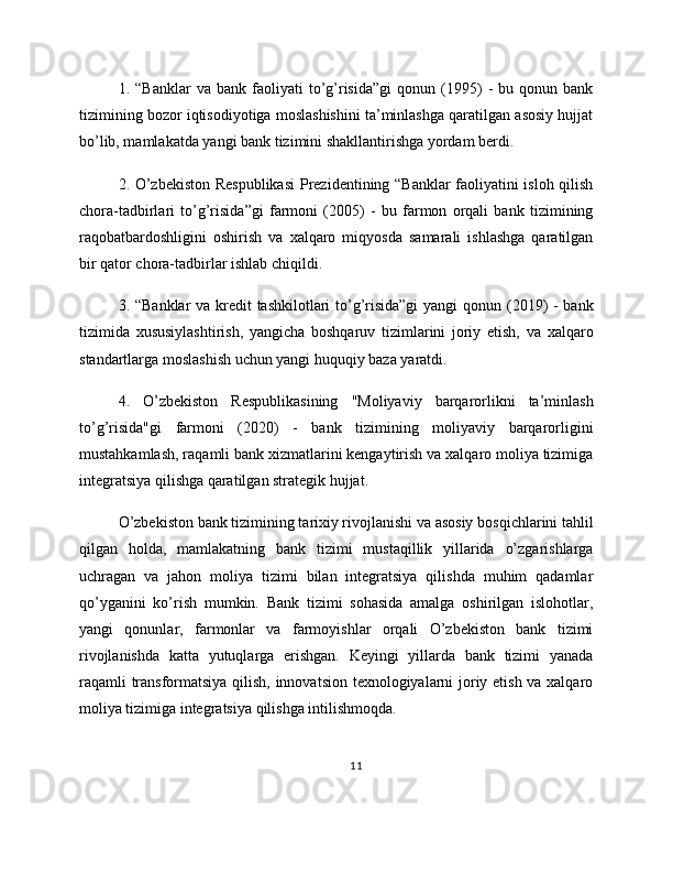 1.  “Banklar   va   bank   faoliyati   to’g’risida”gi   qonun   (1995)   -   bu  qonun   bank
tizimining bozor iqtisodiyotiga moslashishini ta’minlashga qaratilgan asosiy hujjat
bo’lib, mamlakatda yangi bank tizimini shakllantirishga yordam berdi.
2. O’zbekiston Respublikasi  Prezidentining “Banklar  faoliyatini isloh qilish
chora-tadbirlari   to’g’risida”gi   farmoni   (2005)   -   bu   farmon   orqali   bank   tizimining
raqobatbardoshligini   oshirish   va   xalqaro   miqyosda   samarali   ishlashga   qaratilgan
bir qator chora-tadbirlar ishlab chiqildi.
3. “Banklar  va kredit tashkilotlari to’g’risida”gi  yangi  qonun (2019)  - bank
tizimida   xususiylashtirish,   yangicha   boshqaruv   tizimlarini   joriy   etish,   va   xalqaro
standartlarga moslashish uchun yangi huquqiy baza yaratdi.
4.   O’zbekiston   Respublikasining   "Moliyaviy   barqarorlikni   ta’minlash
to’g’risida"gi   farmoni   (2020)   -   bank   tizimining   moliyaviy   barqarorligini
mustahkamlash, raqamli bank xizmatlarini kengaytirish va xalqaro moliya tizimiga
integratsiya qilishga qaratilgan strategik hujjat.
O’zbekiston bank tizimining tarixiy rivojlanishi va asosiy bosqichlarini tahlil
qilgan   holda,   mamlakatning   bank   tizimi   mustaqillik   yillarida   o’zgarishlarga
uchragan   va   jahon   moliya   tizimi   bilan   integratsiya   qilishda   muhim   qadamlar
qo’yganini   ko’rish   mumkin.   Bank   tizimi   sohasida   amalga   oshirilgan   islohotlar,
yangi   qonunlar,   farmonlar   va   farmoyishlar   orqali   O’zbekiston   bank   tizimi
rivojlanishda   katta   yutuqlarga   erishgan.   Keyingi   yillarda   bank   tizimi   yanada
raqamli transformatsiya qilish, innovatsion texnologiyalarni joriy etish va xalqaro
moliya tizimiga integratsiya qilishga intilishmoqda.
11 
