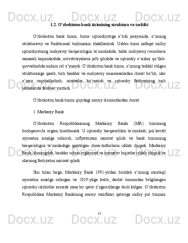 1.2. O’zbekiston bank tizimining struktura va tarkibi
O’zbekiston   bank   tizimi,   bozor   iqtisodiyotiga   o’tish   jarayonida,   o’zining
strukturaviy   va   funktsional   tuzilmasini   shakllantirdi.   Ushbu   tizim   nafaqat   milliy
iqtisodiyotning moliyaviy  barqarorligini   ta’minlashda,   balki  moliyaviy resurslarni
samarali taqsimlashda, investitsiyalarni  jalb qilishda va iqtisodiy o’sishni qo’llab-
quvvatlashda muhim rol o’ynaydi. O’zbekiston bank tizimi, o’zining tashkil etilgan
strukturasiga   qarab,   turli   banklar   va   moliyaviy   muassasalardan   iborat   bo’lib,   ular
o’zaro   raqobatlashish,   xizmatlar   ko’rsatish   va   iqtisodiy   faoliyatning   turli
jabhalarida faoliyat yuritadi.
O’zbekiston bank tizimi quyidagi asosiy elementlardan iborat:
1. Markaziy Bank
O’zbekiston   Respublikasining   Markaziy   Banki   (MB)   tizimning
boshqaruvchi   organi   hisoblanadi.   U   iqtisodiy   barqarorlikni   ta’minlash,   pul-kredit
siyosatini   amalga   oshirish,   inflyatsiyani   nazorat   qilish   va   bank   tizimining
barqarorligini   ta’minlashga   qaratilgan   chora-tadbirlarni   ishlab   chiqadi.   Markaziy
Bank, shuningdek, banklar uchun reglament va normativ hujjatlar ishlab chiqadi va
ularning faoliyatini nazorat qiladi.
Shu   bilan   birga,   Markaziy   Bank   1991-yildan   boshlab   o’zining   mustaqil
siyosatini   amalga   oshirgan   va   2019-yilga   kelib,   davlat   tomonidan   belgilangan
iqtisodiy islohotlar asosida yana bir qator o’zgarishlarga duch kelgan. O’zbekiston
Respublikasi   Markaziy   Bankining   asosiy   vazifalari   qatoriga   milliy   pul   tizimini
12 