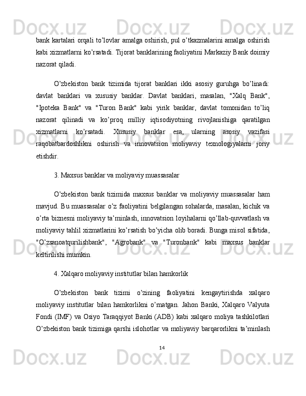 bank kartalari orqali to’lovlar amalga oshirish, pul o’tkazmalarini amalga oshirish
kabi xizmatlarni ko’rsatadi. Tijorat banklarining faoliyatini Markaziy Bank doimiy
nazorat qiladi.
O’zbekiston   bank   tizimida   tijorat   banklari   ikki   asosiy   guruhga   bo’linadi:
davlat   banklari   va   xususiy   banklar.   Davlat   banklari,   masalan,   "Xalq   Bank",
"Ipoteka   Bank"   va   "Turon   Bank"   kabi   yirik   banklar,   davlat   tomonidan   to’liq
nazorat   qilinadi   va   ko’proq   milliy   iqtisodiyotning   rivojlanishiga   qaratilgan
xizmatlarni   ko’rsatadi.   Xususiy   banklar   esa,   ularning   asosiy   vazifasi
raqobatbardoshlikni   oshirish   va   innovatsion   moliyaviy   texnologiyalarni   joriy
etishdir.
3. Maxsus banklar va moliyaviy muassasalar
O’zbekiston   bank   tizimida   maxsus   banklar   va   moliyaviy   muassasalar   ham
mavjud. Bu muassasalar  o’z faoliyatini belgilangan sohalarda, masalan, kichik va
o’rta biznesni moliyaviy ta’minlash, innovatsion loyihalarni qo’llab-quvvatlash va
moliyaviy tahlil xizmatlarini ko’rsatish bo’yicha olib boradi. Bunga misol sifatida,
"O’zsanoatqurilishbank",   "Agrobank"   va   "Turonbank"   kabi   maxsus   banklar
keltirilishi mumkin.
4. Xalqaro moliyaviy institutlar bilan hamkorlik
O’zbekiston   bank   tizimi   o’zining   faoliyatini   kengaytirishda   xalqaro
moliyaviy   institutlar   bilan   hamkorlikni   o’rnatgan.   Jahon   Banki,   Xalqaro   Valyuta
Fondi (IMF)  va Osiyo Taraqqiyot Banki  (ADB) kabi  xalqaro moliya tashkilotlari
O’zbekiston bank tizimiga qarshi islohotlar va moliyaviy barqarorlikni ta’minlash
14 