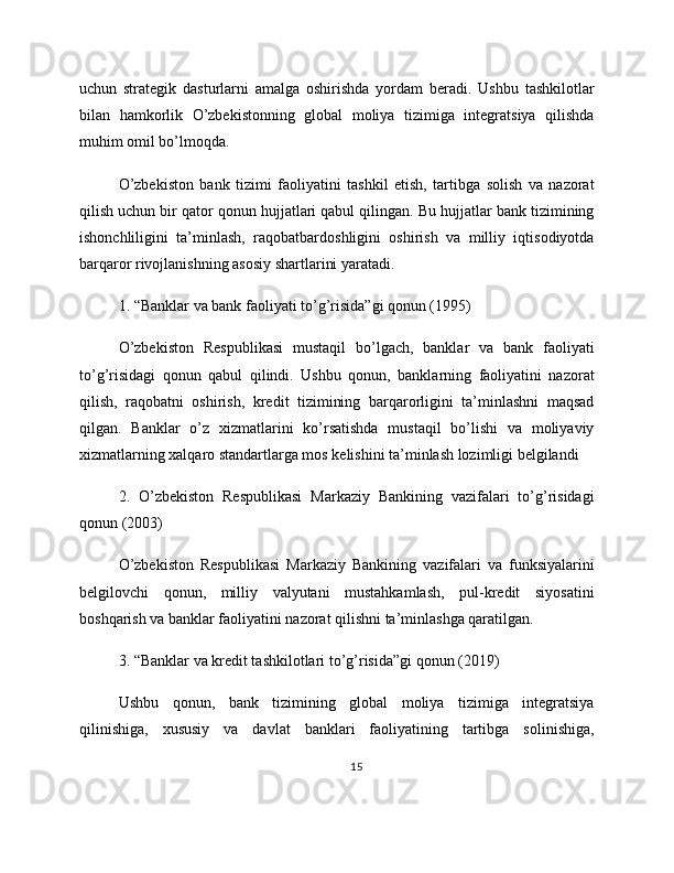 uchun   strategik   dasturlarni   amalga   oshirishda   yordam   beradi.   Ushbu   tashkilotlar
bilan   hamkorlik   O’zbekistonning   global   moliya   tizimiga   integratsiya   qilishda
muhim omil bo’lmoqda.
O’zbekiston   bank   tizimi   faoliyatini   tashkil   etish,   tartibga   solish   va   nazorat
qilish uchun bir qator qonun hujjatlari qabul qilingan. Bu hujjatlar bank tizimining
ishonchliligini   ta’minlash,   raqobatbardoshligini   oshirish   va   milliy   iqtisodiyotda
barqaror rivojlanishning asosiy shartlarini yaratadi.
1. “Banklar va bank faoliyati to’g’risida”gi qonun (1995)
O’zbekiston   Respublikasi   mustaqil   bo’lgach,   banklar   va   bank   faoliyati
to’g’risidagi   qonun   qabul   qilindi.   Ushbu   qonun,   banklarning   faoliyatini   nazorat
qilish,   raqobatni   oshirish,   kredit   tizimining   barqarorligini   ta’minlashni   maqsad
qilgan.   Banklar   o’z   xizmatlarini   ko’rsatishda   mustaqil   bo’lishi   va   moliyaviy
xizmatlarning xalqaro standartlarga mos kelishini ta’minlash lozimligi belgilandi
2.   O’zbekiston   Respublikasi   Markaziy   Bankining   vazifalari   to’g’risidagi
qonun (2003)
O’zbekiston   Respublikasi   Markaziy   Bankining   vazifalari   va   funksiyalarini
belgilovchi   qonun,   milliy   valyutani   mustahkamlash,   pul-kredit   siyosatini
boshqarish va banklar faoliyatini nazorat qilishni ta’minlashga qaratilgan.
3. “Banklar va kredit tashkilotlari to’g’risida”gi qonun (2019)
Ushbu   qonun,   bank   tizimining   global   moliya   tizimiga   integratsiya
qilinishiga,   xususiy   va   davlat   banklari   faoliyatining   tartibga   solinishiga,
15 
