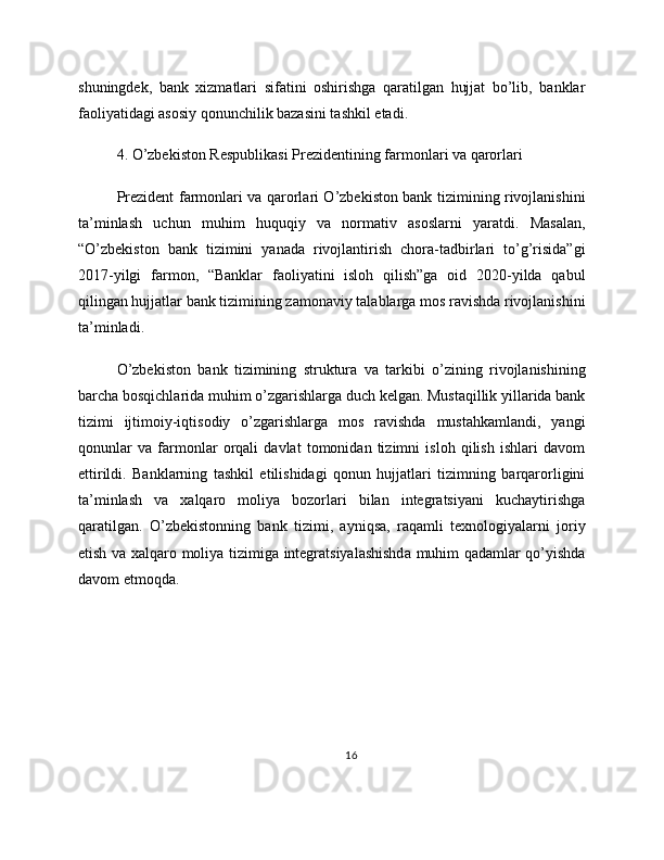 shuningdek,   bank   xizmatlari   sifatini   oshirishga   qaratilgan   hujjat   bo’lib,   banklar
faoliyatidagi asosiy qonunchilik bazasini tashkil etadi.
4. O’zbekiston Respublikasi Prezidentining farmonlari va qarorlari
Prezident farmonlari va qarorlari O’zbekiston bank tizimining rivojlanishini
ta’minlash   uchun   muhim   huquqiy   va   normativ   asoslarni   yaratdi.   Masalan,
“O’zbekiston   bank   tizimini   yanada   rivojlantirish   chora-tadbirlari   to’g’risida”gi
2017-yilgi   farmon,   “Banklar   faoliyatini   isloh   qilish”ga   oid   2020-yilda   qabul
qilingan hujjatlar bank tizimining zamonaviy talablarga mos ravishda rivojlanishini
ta’minladi.
O’zbekiston   bank   tizimining   struktura   va   tarkibi   o’zining   rivojlanishining
barcha bosqichlarida muhim o’zgarishlarga duch kelgan. Mustaqillik yillarida bank
tizimi   ijtimoiy-iqtisodiy   o’zgarishlarga   mos   ravishda   mustahkamlandi,   yangi
qonunlar   va   farmonlar   orqali   davlat   tomonidan   tizimni   isloh   qilish   ishlari   davom
ettirildi.   Banklarning   tashkil   etilishidagi   qonun   hujjatlari   tizimning   barqarorligini
ta’minlash   va   xalqaro   moliya   bozorlari   bilan   integratsiyani   kuchaytirishga
qaratilgan.   O’zbekistonning   bank   tizimi,   ayniqsa,   raqamli   texnologiyalarni   joriy
etish va xalqaro moliya tizimiga integratsiyalashishda muhim qadamlar qo’yishda
davom etmoqda.
16 