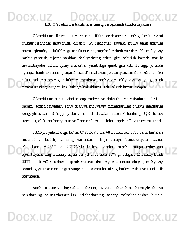1.3. O’zbekiston bank tizimining rivojlanish tendensiyalari
O’zbekiston   Respublikasi   mustaqillikka   erishganidan   so’ng   bank   tizimi
chuqur   islohotlar   jarayoniga   kirishdi.   Bu   islohotlar,   avvalo,   milliy   bank   tizimini
bozor iqtisodiyoti talablariga moslashtirish, raqobatbardosh va ishonchli moliyaviy
muhit   yaratish,   tijorat   banklari   faoliyatining   erkinligini   oshirish   hamda   xorijiy
investitsiyalar   uchun   qulay   sharoitlar   yaratishga   qaratilgan   edi.   So’nggi   yillarda
ayniqsa bank tizimining raqamli transformatsiyasi, xususiylashtirish, kredit portfeli
sifati,   xalqaro   reytinglar   bilan   integratsiya,   moliyaviy   inklyuziya   va   yangi   bank
xizmatlarining joriy etilishi kabi yo’nalishlarda jadal o’sish kuzatilmoqda.
O’zbekiston   bank   tizimida   eng   muhim   va   dolzarb   tendensiyalardan   biri   —
raqamli texnologiyalarni joriy etish va moliyaviy xizmatlarning onlayn shakllarini
kengaytirishdir.   So’nggi   yillarda   mobil   ilovalar,   internet-banking,   QR   to’lov
tizimlari, elektron hamyonlar va “contactless” kartalar orqali to’lovlar ommalashdi.
2023-yil yakunlariga ko’ra, O’zbekistonda 40 milliondan ortiq bank kartalari
muomalada   bo’lib,   ularning   yarmidan   ortig’i   onlayn   tranzaksiyalar   uchun
ishlatilgan.   HUMO   va   UZCARD   to’lov   tizimlari   orqali   amalga   oshirilgan
operatsiyalarning umumiy hajmi bir yil davomida 20% ga oshgan. Markaziy Bank
2022–2026   yillar   uchun   raqamli   moliya   strategiyasini   ishlab   chiqib,   moliyaviy
texnologiyalarga asoslangan yangi bank xizmatlarini rag’batlantirish siyosatini olib
bormoqda.
Bank   sektorida   kapitalni   oshirish,   davlat   ishtirokini   kamaytirish   va
banklarning   xususiylashtirilishi   islohotlarning   asosiy   yo’nalishlaridan   biridir.
17 