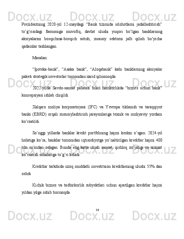 Prezidentning   2020-yil   12-maydagi   “Bank   tizimida   islohotlarni   jadallashtirish”
to’g’risidagi   farmoniga   muvofiq,   davlat   ulushi   yuqori   bo’lgan   banklarning
aksiyalarini   bosqichma-bosqich   sotish,   xususiy   sektorni   jalb   qilish   bo’yicha
qadamlar tashlangan.
Masalan:
“Ipoteka-bank”,   “Asaka   bank”,   “Aloqabank”   kabi   banklarning   aksiyalar
paketi strategik investorlar tomonidan xarid qilinmoqda.
2022-yilda   Savdo-sanoat   palatasi   bilan   hamkorlikda   “biznes   uchun   bank”
konsepsiyasi ishlab chiqildi.
Xalqaro   moliya   korporatsiyasi   (IFC)   va   Yevropa   tiklanish   va   taraqqiyot
banki   (EBRD)   orqali   xususiylashtirish   jarayonlariga   texnik   va   moliyaviy   yordam
ko’rsatildi.
So’nggi   yillarda   banklar   kredit   portfelining   hajmi   keskin   o’sgan.   2024-yil
holatiga ko’ra, banklar  tomonidan iqtisodiyotga yo’naltirilgan kreditlar hajmi  400
trln   so’mdan   oshgan.   Bunda   eng   katta   ulush   sanoat,   qishloq   xo’jaligi   va   xizmat
ko’rsatish sohalariga to’g’ri keladi.
Kreditlar tarkibida uzoq muddatli investitsion kreditlarning ulushi 55% dan
oshdi
Kichik   biznes   va   tadbirkorlik   subyektlari   uchun   ajratilgan   kreditlar   hajmi
yildan yilga oshib bormoqda.
18 
