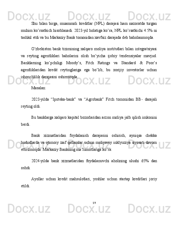 Shu   bilan   birga,   muammoli   kreditlar   (NPL)   darajasi   ham   nazoratda   turgan
muhim ko’rsatkich hisoblanadi. 2023-yil holatiga ko’ra, NPL ko’rsatkichi 4.5% ni
tashkil etdi va bu Markaziy Bank tomonidan xavfsiz darajada deb baholanmoqda.
O’zbekiston   bank   tizimining   xalqaro   moliya   institutlari   bilan   integratsiyasi
va   reyting   agentliklari   baholarini   olish   bo’yicha   ijobiy   tendensiyalar   mavjud.
Banklarning   ko’pchiligi   Moody’s,   Fitch   Ratings   va   Standard   &   Poor’s
agentliklaridan   kredit   reytinglariga   ega   bo’lib,   bu   xorijiy   investorlar   uchun
ishonchlilik darajasini oshirmoqda.
Masalan:
2023-yilda   “Ipoteka-bank”   va   “Agrobank”   Fitch   tomonidan   BB-   darajali
reyting oldi.
Bu banklarga xalqaro kapital bozorlaridan arzon moliya jalb qilish imkonini
berdi.
Bank   xizmatlaridan   foydalanish   darajasini   oshirish,   ayniqsa   chekka
hududlarda va ijtimoiy zaif qatlamlar uchun moliyaviy inklyuziya siyosati  davom
ettirilmoqda. Markaziy Bankning ma’lumotlariga ko’ra:
2024-yilda   bank   xizmatlaridan   foydalanuvchi   aholining   ulushi   65%   dan
oshdi.
Ayollar   uchun   kredit   mahsulotlari,   yoshlar   uchun   startap   kreditlari   joriy
etildi.
19 