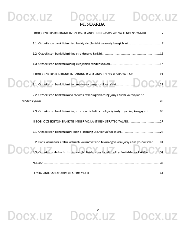 MUNDARIJA
I BOB: O'ZBEKISTON BANK TIZIMI RIVOJLANISHINING ASOSLARI VA TENDENSIYALARI .................. 7
1.1. O'zbekiston bank tizimining tarixiy rivojlanishi va asosiy bosqichlari ....................................... 7
1.2. O’zbekiston bank tizimining struktura va tarkibi .................................................................... 12
1.3. O’zbekiston bank tizimining rivojlanish tendensiyalari .......................................................... 17
II BOB: OʻZBEKISTON BANK TIZIMINING RIVOJLANISHINING XUSUSIYATLARI ............................... 21
2.1. Oʻzbekiston bank tizimining moliyaviy barqarorlikka ta’siri ................................................... 21
2.2. O’zbekiston bank tizimida raqamli texnologiyalarning joriy etilishi va rivojlanish 
tendensiyalari ............................................................................................................................................ 23
2.3. O’zbekiston bank tizimining xususiyati sifatida moliyaviy inklyuziyaning kengayishi ............. 26
III BOB: OʻZBEKISTON BANK TIZIMINI RIVOJLANTIRISH STRATEGIYALARI ..................................... 29
3.1. Oʻzbekiston bank tizimini isloh qilishning ustuvor yoʻnalishlari ............................................. 29
3.2. Bank xizmatlari sifatini oshirish va innovatsion texnologiyalarni joriy etish yo’nalishlari ....... 31
3.3. Oʻzbekistonda bank tizimini rivojlantirish bo’yicha istiqbolli yo’nalishlar va takliflar ............. 34
XULOSA ......................................................................................................................................... 38
FOYDALANILGAN ADABIYOTLAR RO’YXATI ................................................................................... 41
2 