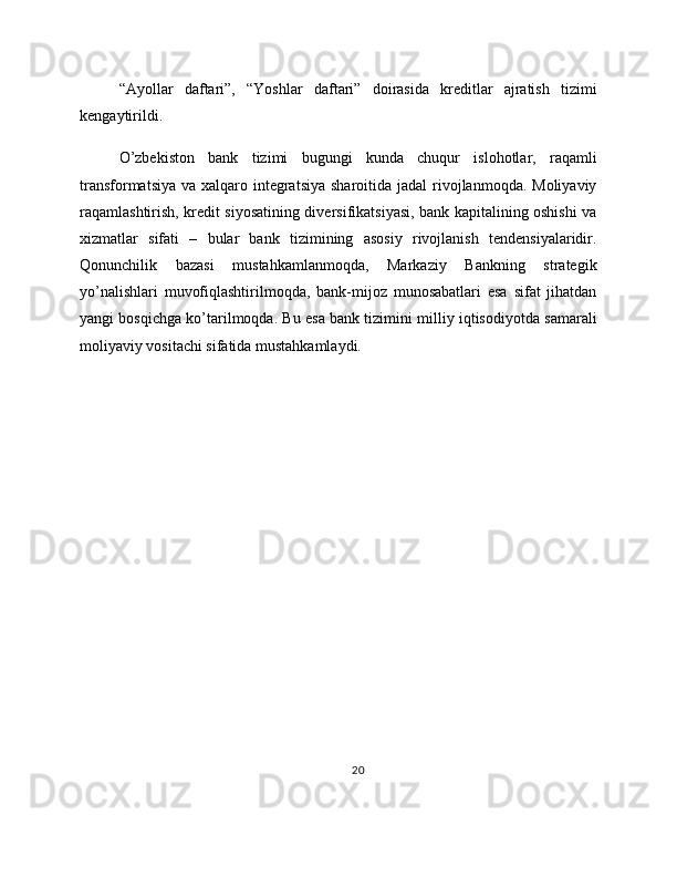 “Ayollar   daftari”,   “Yoshlar   daftari”   doirasida   kreditlar   ajratish   tizimi
kengaytirildi.
O’zbekiston   bank   tizimi   bugungi   kunda   chuqur   islohotlar,   raqamli
transformatsiya  va xalqaro integratsiya  sharoitida jadal  rivojlanmoqda. Moliyaviy
raqamlashtirish, kredit siyosatining diversifikatsiyasi, bank kapitalining oshishi va
xizmatlar   sifati   –   bular   bank   tizimining   asosiy   rivojlanish   tendensiyalaridir.
Qonunchilik   bazasi   mustahkamlanmoqda,   Markaziy   Bankning   strategik
yo’nalishlari   muvofiqlashtirilmoqda,   bank-mijoz   munosabatlari   esa   sifat   jihatdan
yangi bosqichga ko’tarilmoqda. Bu esa bank tizimini milliy iqtisodiyotda samarali
moliyaviy vositachi sifatida mustahkamlaydi.
20 