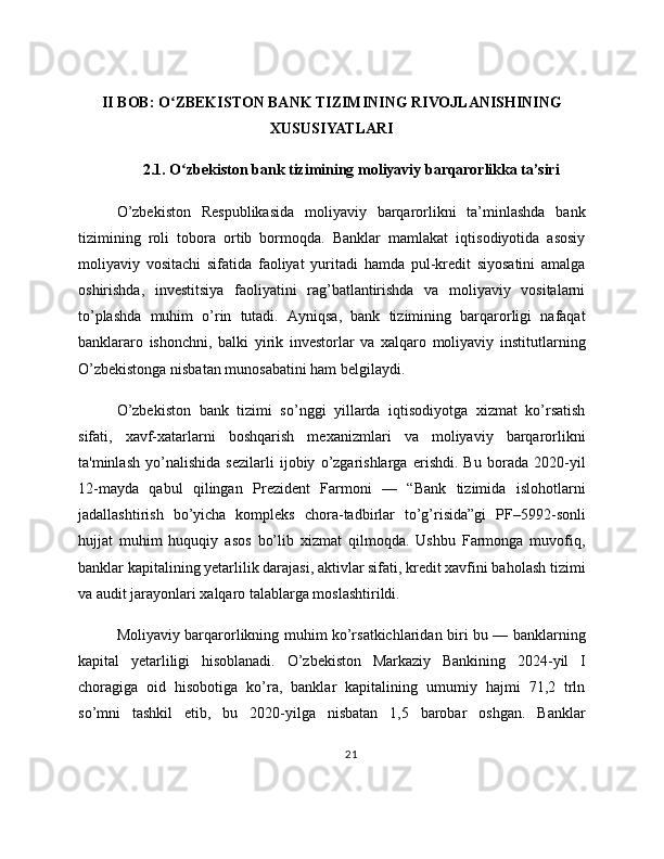 II BOB: O ZBEKISTON BANK TIZIMINING RIVOJLANISHININGʻ
XUSUSIYATLARI
2.1. O zbekiston bank tizimining moliyaviy barqarorlikka ta’siri	
ʻ
O’zbekiston   Respublikasida   moliyaviy   barqarorlikni   ta’minlashda   bank
tizimining   roli   tobora   ortib   bormoqda.   Banklar   mamlakat   iqtisodiyotida   asosiy
moliyaviy   vositachi   sifatida   faoliyat   yuritadi   hamda   pul-kredit   siyosatini   amalga
oshirishda,   investitsiya   faoliyatini   rag’batlantirishda   va   moliyaviy   vositalarni
to’plashda   muhim   o’rin   tutadi.   Ayniqsa,   bank   tizimining   barqarorligi   nafaqat
banklararo   ishonchni,   balki   yirik   investorlar   va   xalqaro   moliyaviy   institutlarning
O’zbekistonga nisbatan munosabatini ham belgilaydi.
O’zbekiston   bank   tizimi   so’nggi   yillarda   iqtisodiyotga   xizmat   ko’rsatish
sifati,   xavf-xatarlarni   boshqarish   mexanizmlari   va   moliyaviy   barqarorlikni
ta'minlash   yo’nalishida   sezilarli   ijobiy   o’zgarishlarga   erishdi.   Bu   borada   2020-yil
12-mayda   qabul   qilingan   Prezident   Farmoni   —   “Bank   tizimida   islohotlarni
jadallashtirish   bo’yicha   kompleks   chora-tadbirlar   to’g’risida”gi   PF–5992-sonli
hujjat   muhim   huquqiy   asos   bo’lib   xizmat   qilmoqda.   Ushbu   Farmonga   muvofiq,
banklar kapitalining yetarlilik darajasi, aktivlar sifati, kredit xavfini baholash tizimi
va audit jarayonlari xalqaro talablarga moslashtirildi.
Moliyaviy barqarorlikning muhim ko’rsatkichlaridan biri bu — banklarning
kapital   yetarliligi   hisoblanadi.   O’zbekiston   Markaziy   Bankining   2024-yil   I
choragiga   oid   hisobotiga   ko’ra,   banklar   kapitalining   umumiy   hajmi   71,2   trln
so’mni   tashkil   etib,   bu   2020-yilga   nisbatan   1,5   barobar   oshgan.   Banklar
21 