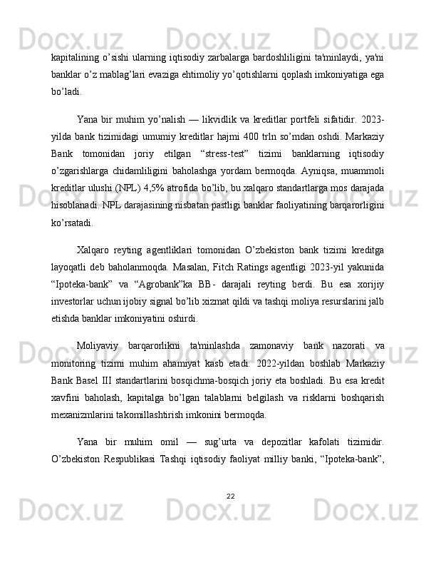 kapitalining  o’sishi   ularning  iqtisodiy   zarbalarga  bardoshliligini   ta'minlaydi,  ya'ni
banklar o’z mablag’lari evaziga ehtimoliy yo’qotishlarni qoplash imkoniyatiga ega
bo’ladi.
Yana   bir   muhim   yo’nalish   —   likvidlik   va   kreditlar   portfeli   sifatidir.   2023-
yilda   bank   tizimidagi   umumiy   kreditlar   hajmi   400   trln   so’mdan   oshdi.   Markaziy
Bank   tomonidan   joriy   etilgan   “stress-test”   tizimi   banklarning   iqtisodiy
o’zgarishlarga   chidamliligini   baholashga   yordam   bermoqda.   Ayniqsa,   muammoli
kreditlar ulushi (NPL) 4,5% atrofida bo’lib, bu xalqaro standartlarga mos darajada
hisoblanadi. NPL darajasining nisbatan pastligi banklar faoliyatining barqarorligini
ko’rsatadi.
Xalqaro   reyting   agentliklari   tomonidan   O’zbekiston   bank   tizimi   kreditga
layoqatli   deb   baholanmoqda.   Masalan,   Fitch   Ratings   agentligi   2023-yil   yakunida
“Ipoteka-bank”   va   “Agrobank”ka   BB-   darajali   reyting   berdi.   Bu   esa   xorijiy
investorlar uchun ijobiy signal bo’lib xizmat qildi va tashqi moliya resurslarini jalb
etishda banklar imkoniyatini oshirdi.
Moliyaviy   barqarorlikni   ta'minlashda   zamonaviy   bank   nazorati   va
monitoring   tizimi   muhim   ahamiyat   kasb   etadi.   2022-yildan   boshlab   Markaziy
Bank  Basel   III  standartlarini  bosqichma-bosqich   joriy  eta   boshladi.  Bu  esa  kredit
xavfini   baholash,   kapitalga   bo’lgan   talablarni   belgilash   va   risklarni   boshqarish
mexanizmlarini takomillashtirish imkonini bermoqda.
Yana   bir   muhim   omil   —   sug’urta   va   depozitlar   kafolati   tizimidir.
O’zbekiston   Respublikasi   Tashqi   iqtisodiy   faoliyat   milliy   banki,   “Ipoteka-bank”,
22 