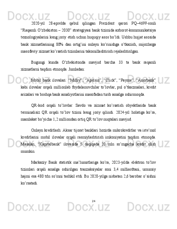 2020-yil   28-aprelda   qabul   qilingan   Prezident   qarori   PQ–4699-sonli
“Raqamli O’zbekiston – 2030” strategiyasi bank tizimida axborot-kommunikatsiya
texnologiyalarini keng joriy etish uchun huquqiy asos bo’ldi. Ushbu hujjat asosida
bank   xizmatlarining   80%   dan   ortig’ini   onlayn   ko’rinishga   o’tkazish,   mijozlarga
masofaviy xizmat ko’rsatish tizimlarini takomillashtirish rejalashtirilgan.
Bugungi   kunda   O’zbekistonda   mavjud   barcha   33   ta   bank   raqamli
xizmatlarni taqdim etmoqda. Jumladan:
Mobil   bank   ilovalari:   “Milliy”,   “Apelsin”,   “Click”,   “Payme”,   “Anorbank”
kabi  ilovalar   orqali   millionlab  foydalanuvchilar   to’lovlar, pul   o’tkazmalari,  kredit
arizalari va boshqa bank amaliyotlarini masofadan turib amalga oshirmoqda.
QR-kod   orqali   to’lovlar:   Savdo   va   xizmat   ko’rsatish   obyektlarida   bank
terminalisiz   QR   orqali   to’lov   tizimi   keng   joriy   qilindi.   2024-yil   holatiga   ko’ra,
mamlakat bo’yicha 1,2 milliondan ortiq QR to’lov nuqtalari mavjud.
Onlayn kreditlash: Aksar tijorat banklari hozirda mikrokreditlar va iste’mol
kreditlarini   mobil   ilovalar   orqali   rasmiylashtirish   imkoniyatini   taqdim   etmoqda.
Masalan,   “Kapitalbank”   ilovasida   5   daqiqada   20   mln   so’mgacha   kredit   olish
mumkin.
Markaziy   Bank   statistik   ma’lumotlariga   ko’ra,   2023-yilda   elektron   to’lov
tizimlari   orqali   amalga   oshirilgan   tranzaksiyalar   soni   3,4   milliardtani,   umumiy
hajmi esa 480 trln so’mni tashkil etdi. Bu 2020-yilga nisbatan 2,6 barobar o’sishni
ko’rsatadi.
24 