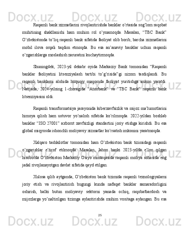Raqamli bank xizmatlarini rivojlantirishda banklar o’rtasida sog’lom raqobat
muhitining   shakllanishi   ham   muhim   rol   o’ynamoqda.   Masalan,   “TBC   Bank”
O’zbekistonda to’liq raqamli bank sifatida faoliyat olib borib, barcha xizmatlarini
mobil   ilova   orqali   taqdim   etmoqda.   Bu   esa   an’anaviy   banklar   uchun   raqamli
o’zgarishlarga moslashish zaruratini kuchaytirmoqda.
Shuningdek,   2023-yil   dekabr   oyida   Markaziy   Bank   tomonidan   “Raqamli
banklar   faoliyatini   litsenziyalash   tartibi   to’g’risida”gi   nizom   tasdiqlandi.   Bu
raqamli   banklarni   alohida   huquqiy   maqomda   faoliyat   yuritishga   imkon   yaratdi.
Natijada,   2024-yilning   1-choragida   “Anorbank”   va   “TBC   Bank”   raqamli   bank
litsenziyasini oldi.
Raqamli transformatsiya jarayonida kiberxavfsizlik va mijoz ma’lumotlarini
himoya   qilish   ham   ustuvor   yo’nalish   sifatida   ko’rilmoqda.   2022-yildan   boshlab
banklar “ISO 27001” axborot xavfsizligi  standartini joriy etishga kirishdi. Bu esa
global miqyosda ishonchli moliyaviy xizmatlar ko’rsatish imkonini yaratmoqda.
Xalqaro   tashkilotlar   tomonidan   ham   O’zbekiston   bank   tizimidagi   raqamli
o’zgarishlar   e’tirof   etilmoqda.   Masalan,   Jahon   banki   2023-yilda   e’lon   qilgan
hisobotda  O’zbekiston   Markaziy  Osiyo   mintaqasida  raqamli   moliya  sohasida  eng
jadal rivojlanayotgan davlat sifatida qayd etilgan.
Xulosa   qilib   aytganda,   O’zbekiston   bank   tizimida   raqamli   texnologiyalarni
joriy   etish   va   rivojlantirish   bugungi   kunda   nafaqat   banklar   samaradorligini
oshirish,   balki   butun   moliyaviy   sektorni   yanada   ochiq,   raqobatbardosh   va
mijozlarga   yo’naltirilgan   tizimga   aylantirishda   muhim   vositaga   aylangan.   Bu   esa
25 