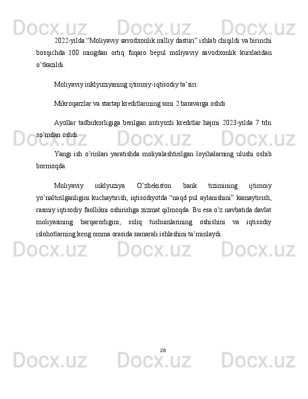 2022-yilda “Moliyaviy savodxonlik milliy dasturi” ishlab chiqildi va birinchi
bosqichda   100   mingdan   ortiq   fuqaro   bepul   moliyaviy   savodxonlik   kurslaridan
o’tkazildi.
Moliyaviy inklyuziyaning ijtimoiy-iqtisodiy ta’siri:
Mikroqarzlar va startap kreditlarining soni 2 baravarga oshdi
Ayollar   tadbirkorligiga   berilgan   imtiyozli   kreditlar   hajmi   2023-yilda   7   trln
so’mdan oshdi.
Yangi   ish   o’rinlari   yaratishda   moliyalashtirilgan   loyihalarning   ulushi   oshib
bormoqda.
Moliyaviy   inklyuziya   O’zbekiston   bank   tizimining   ijtimoiy
yo’naltirilganligini kuchaytirish, iqtisodiyotda “naqd pul aylanishini” kamaytirish,
rasmiy iqtisodiy faollikni oshirishga xizmat qilmoqda. Bu esa o’z navbatida davlat
moliyasining   barqarorligini,   soliq   tushumlarining   oshishini   va   iqtisodiy
islohotlarning keng omma orasida samarali ishlashini ta’minlaydi.
28 