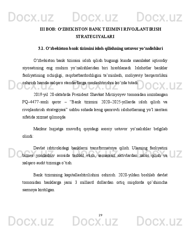 III BOB: O ZBEKISTON BANK TIZIMINI RIVOJLANTIRISHʻ
STRATEGIYALARI
3.1. O zbekiston bank tizimini isloh qilishning ustuvor yo nalishlari	
ʻ ʻ
O zbekiston   bank   tizimini   isloh   qilish   bugungi   kunda   mamlakat   iqtisodiy	
ʻ
siyosatining   eng   muhim   yo nalishlaridan   biri   hisoblanadi.   Islohotlar   banklar	
ʻ
faoliyatining   ochiqligi,   raqobatbardoshligini   ta’minlash,   moliyaviy   barqarorlikni
oshirish hamda xalqaro standartlarga moslashtirishni ko zda tutadi.	
ʻ
2019-yil  28-oktabrda Prezident  Shavkat  Mirziyoyev tomonidan imzolangan
PQ–4477-sonli   qaror   –   “Bank   tizimini   2020–2025-yillarda   isloh   qilish   va
rivojlantirish strategiyasi” ushbu sohada keng qamrovli islohotlarning yo’l xaritasi
sifatida xizmat qilmoqda
Mazkur   hujjatga   muvofiq   quyidagi   asosiy   ustuvor   yo’nalishlar   belgilab
olindi:
Davlat   ishtirokidagi   banklarni   transformatsiya   qilish.   Ularning   faoliyatini
biznes   yondashuv   asosida   tashkil   etish,   samarasiz   aktivlardan   xalos   qilish   va
xalqaro audit tizimiga o’tish.
Bank   tizimining   kapitallashtirilishini   oshirish.   2020-yildan   boshlab   davlat
tomonidan   banklarga   jami   3   milliard   dollardan   ortiq   miqdorda   qo’shimcha
sarmoya kiritilgan.
29 