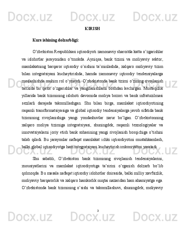 KIRISH
Kurs ishining dolzarbligi:
O’zbekiston Respublikasi iqtisodiyoti zamonaviy sharoitda katta o’zgarishlar
va   islohotlar   jarayonidan   o’tmokda.   Ayniqsa,   bank   tizimi   va   moliyaviy   sektor,
mamlakatning   barqaror   iqtisodiy   o’sishini   ta’minlashda,   xalqaro   moliyaviy   tizim
bilan   integratsiyani   kuchaytirishda,   hamda   zamonaviy   iqtisodiy   tendensiyalarga
moslashishda muhim rol o’ynaydi. O’zbekistonda bank tizimi o’zining rivojlanish
tarixida   bir   qator   o’zgarishlar   va   yangilanishlarni   boshdan   kechirgan.  Mustaqillik
yillarida   bank   tizimining   islohoti   davomida   moliya   bozori   va   bank   infratuzilmasi
sezilarli   darajada   takomillashgan.   Shu   bilan   birga,   mamlakat   iqtisodiyotining
raqamli transformatsiyasiga va global iqtisodiy tendensiyalarga javob sifatida bank
tizimining   rivojlanishiga   yangi   yondashuvlar   zarur   bo’lgan.   O’zbekistonning
xalqaro   moliya   tizimiga   integratsiyasi,   shuningdek,   raqamli   texnologiyalar   va
innovatsiyalarni  joriy etish  bank sohasining  yangi  rivojlanish  bosqichiga  o’tishini
talab   qiladi.   Bu   jarayonlar   nafaqat   mamlakat   ichki   iqtisodiyotini   mustahkamlash,
balki global iqtisodiyotga ham integratsiyani kuchaytirish imkoniyatini yaratadi.
Shu   sababli,   O’zbekiston   bank   tizimining   rivojlanish   tendensiyalarini,
xususiyatlarini   va   mamlakat   iqtisodiyotiga   ta’sirini   o’rganish   dolzarb   bo’lib
qolmoqda. Bu masala nafaqat iqtisodiy islohotlar doirasida, balki milliy xavfsizlik,
moliyaviy barqarorlik va xalqaro hamkorlik nuqtai nazaridan ham ahamiyatga ega.
O’zbekistonda   bank   tizimining   o’sishi   va   takomillashuvi,   shuningdek,   moliyaviy
3 