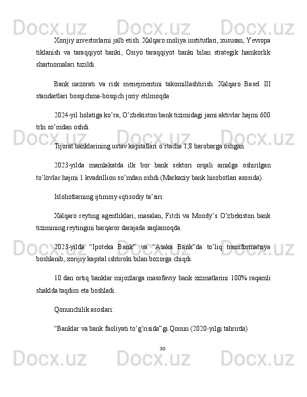Xorijiy investorlarni jalb etish. Xalqaro moliya institutlari, xususan, Yevropa
tiklanish   va   taraqqiyot   banki,   Osiyo   taraqqiyot   banki   bilan   strategik   hamkorlik
shartnomalari tuzildi.
Bank   nazorati   va   risk   menejmentini   takomillashtirish.   Xalqaro   Basel   III
standartlari bosqichma-bosqich joriy etilmoqda
2024-yil holatiga ko’ra, O’zbekiston bank tizimidagi jami aktivlar hajmi 600
trln so’mdan oshdi.
Tijorat banklarining ustav kapitallari o’rtacha 1,8 barobarga oshgan.
2023-yilda   mamlakatda   ilk   bor   bank   sektori   orqali   amalga   oshirilgan
to’lovlar hajmi 1 kvadrillion so’mdan oshdi (Markaziy bank hisobotlari asosida).
Islohotlarning ijtimoiy-iqtisodiy ta’siri:
Xalqaro   reyting   agentliklari,   masalan,   Fitch   va   Moody’s   O’zbekiston   bank
tizimining reytingini barqaror darajada saqlamoqda.
2023-yilda   “Ipoteka   Bank”   va   “Asaka   Bank”da   to’liq   transformatsiya
boshlanib, xorijiy kapital ishtiroki bilan bozorga chiqdi.
10 dan ortiq banklar mijozlarga masofaviy bank xizmatlarini 100% raqamli
shaklda taqdim eta boshladi.
Qonunchilik asoslari:
“Banklar va bank faoliyati to’g’risida”gi Qonun (2020-yilgi tahrirda)
30 