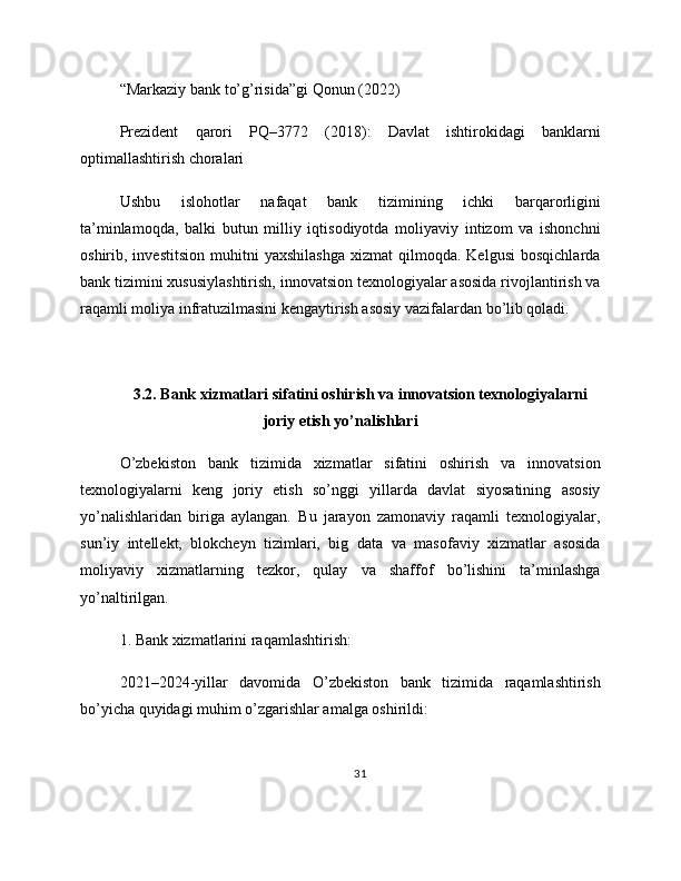 “Markaziy bank to’g’risida”gi Qonun (2022)
Prezident   qarori   PQ–3772   (2018):   Davlat   ishtirokidagi   banklarni
optimallashtirish choralari
Ushbu   islohotlar   nafaqat   bank   tizimining   ichki   barqarorligini
ta’minlamoqda,   balki   butun   milliy   iqtisodiyotda   moliyaviy   intizom   va   ishonchni
oshirib,  investitsion   muhitni   yaxshilashga   xizmat   qilmoqda.  Kelgusi   bosqichlarda
bank tizimini xususiylashtirish, innovatsion texnologiyalar asosida rivojlantirish va
raqamli moliya infratuzilmasini kengaytirish asosiy vazifalardan bo’lib qoladi.
3.2. Bank xizmatlari sifatini oshirish va innovatsion texnologiyalarni
joriy etish yo’nalishlari
O’zbekiston   bank   tizimida   xizmatlar   sifatini   oshirish   va   innovatsion
texnologiyalarni   keng   joriy   etish   so’nggi   yillarda   davlat   siyosatining   asosiy
yo’nalishlaridan   biriga   aylangan.   Bu   jarayon   zamonaviy   raqamli   texnologiyalar,
sun’iy   intellekt,   blokcheyn   tizimlari,   big   data   va   masofaviy   xizmatlar   asosida
moliyaviy   xizmatlarning   tezkor,   qulay   va   shaffof   bo’lishini   ta’minlashga
yo’naltirilgan.
1. Bank xizmatlarini raqamlashtirish:
2021–2024-yillar   davomida   O’zbekiston   bank   tizimida   raqamlashtirish
bo’yicha quyidagi muhim o’zgarishlar amalga oshirildi:
31 